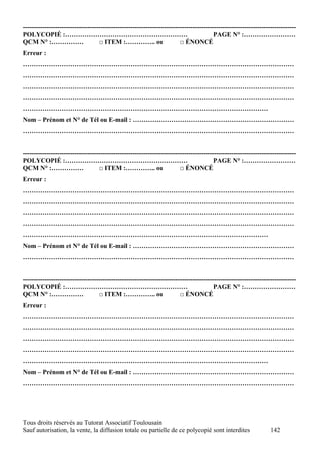 -------------------------------------------------------------------------------------------------------------------------------
POLYCOPIÉ :…………………………………………………                                                           PAGE N° :……………………
QCM N° :……………                      □ ITEM :………….. ou                     □ ÉNONCÉ
Erreur :
………………………………………………………………………………………………………………
………………………………………………………………………………………………………………
………………………………………………………………………………………………………………
………………………………………………………………………………………………………………
……………………………………………………………………………………………………
Nom – Prénom et N° de Tél ou E-mail : …………………………………………………………………
………………………………………………………………………………………………………………


-------------------------------------------------------------------------------------------------------------------------------
POLYCOPIÉ :…………………………………………………                                                           PAGE N° :……………………
QCM N° :……………                      □ ITEM :………….. ou                     □ ÉNONCÉ
Erreur :
………………………………………………………………………………………………………………
………………………………………………………………………………………………………………
………………………………………………………………………………………………………………
………………………………………………………………………………………………………………
……………………………………………………………………………………………………
Nom – Prénom et N° de Tél ou E-mail : …………………………………………………………………
………………………………………………………………………………………………………………


-------------------------------------------------------------------------------------------------------------------------------
POLYCOPIÉ :…………………………………………………                                                           PAGE N° :……………………
QCM N° :……………                      □ ITEM :………….. ou                     □ ÉNONCÉ
Erreur :
………………………………………………………………………………………………………………
………………………………………………………………………………………………………………
………………………………………………………………………………………………………………
………………………………………………………………………………………………………………
……………………………………………………………………………………………………
Nom – Prénom et N° de Tél ou E-mail : …………………………………………………………………
………………………………………………………………………………………………………………




Tous droits réservés au Tutorat Associatif Toulousain
Sauf autorisation, la vente, la diffusion totale ou partielle de ce polycopié sont interdites                      142
 