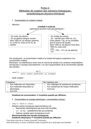 Fiche 4 :
                  Méthodes de notation des solutions biologiques :
                        caractéristiques physico-chimiques

         1. Concentration en notation molaire.

   -     Attention :
                                           molaRité ≠ molaLité :
                                  expressions proches mais pas identiques !



       - En mol/L de solution.                                - En mol/kg de solvant.
       - Ex du plasma sanguin normal :                        - Ex : sachant que 1000 mL (1L)
       dans 1000 mL se solution (plasma),                     d’eau pèsent 1 kg, on ne considère
       il y a 930 mL d’eau et 70 mL de                        plus le volume de solutés
       solutés.                                               dans 1000 mL de plasma mais dans
                                                              1000 mL d’eau (soit
                                                              1000
                                                                    × 1000 ≈ 1075 mL de plasma).
                                                               930


   Par conséquent : la concentration molale d’un soluté est toujours supérieure à sa
   concentration molaire.
   Remarque : la molarité peut varier avec le volume de solutés d’où certaines interprétations
   trompeuses (« fausses hyponatrémies » en cas d’augmentation de la concentration globale
   des solutés).

                                          mg / L
   -     mmol / L =
                       masse _ molaire _(moléculaire _ ou _ atomique)

   -     Cette notation :

S’applique :                                         Ne s’applique pas :
 o Aux molécules non dissociées.                      o Aux mélanges de substances (protéines).
 o Aux molécules dissociées ou                        o Aux substances de masse moléculaire
    électrolytes.                                        inconnue.
 o Aux ions.

   -     Gradients de concentration => transferts passifs par diffusion.

         2. Concentration en charges électriques = concentration ionique :

   -   mEq / L = mmol / L × valence
   - Notation parfois trompeuse (approximations) car :
        o Dissociation électrolytique pas tout à fait complète.
                           2+
        o Ca 2+ et Mg          partiellement liés aux protéines.
        o Valence variable selon température et pH.
   - Electroneutralité des liquides biologiques.
   - Gradients électriques => transferts passifs par diffusion.
Tous droits réservés au Tutorat Associatif Toulousain
Sauf autorisation, la vente, la diffusion totale ou partielle de ce polycopié sont interdites   15
 