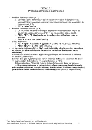 Fiche 10 :
                              Pression osmotique plasmatique

   -   Pression osmotique totale (POT) :
          O Calculée à partir de la mesure de l’abaissement du point de congélation du
              plasma (∆t°C cryoscopique en prenant pour référence le point de congélation de
              l’eau pure soit 0°C).
          O POT ≈ 290 mOsm/kg.
   -   Pression osmotique efficace (POE) :
          O Un soluté très diffusible ne crée pas de gradient de concentration => pas de
              gradient de pression osmotique (PO) => on ne considère pas ce soluté.
          O POE = POT – PO développée par les solutés très diffusibles (urée et
              glucose).
          O => POE ≈ 290 – 10 ≈ 280 mOsm/kg.
   -   Calcul approché :
          O POT ≈ 2 [Na+] + azotémie + glycémie ≈ 2 x 140 + 5 + 5,5 ≈ 290 mOsm/kg.
          O POE ≈ 2 [Na+] ≈ 2 x 140 ≈ 280 mOsm/kg.
   -   => La concentration du Na+ (= [Na+] = natrémie) détermine la pression osmotique
       du plasma (et, plus globalement, la pression osmotique des liquides extra-
       cellulaires).
       Variation non isotonique de Na+ (hypo- ou hypertonique) => variation de la natrémie
       => de la PO plasmatique.
       Exemple d’un gain hypertonique de Na+ : + 140 mEq de Na+ pour seulement 1 L d’eau
       => augmentation de la natrémie => augmentation de la POE.
          Or les gradients de PO sont à l’origine de transferts passifs d’eau par osmose.
          => Une augmentation de la natrémie tend à faire augmenter dans le temps le
       volume plasmatique (et, plus globalement, le volume des liquides extra-cellulaires)
       (aux dépens du volume liquidien intra-cellulaire) (voir explication page suivante).




Tous droits réservés au Tutorat Associatif Toulousain
Sauf autorisation, la vente, la diffusion totale ou partielle de ce polycopié sont interdites   22
 