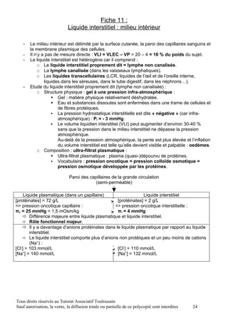 Fiche 11 :
                             Liquide interstitiel : milieu intérieur

   -   Le milieu intérieur est délimité par la surface cutanée, la paroi des capillaires sanguins et
       la membrane plasmique des cellules.
   -   Il n’y a pas de mesure directe : VLI = VLEC – VP = 20 – 4 = 16 % du poids du sujet.
   -   Le liquide interstitiel est hétérogène car il comprend :
            O Le liquide interstitiel proprement dit = lymphe non canalisée.
            O La lymphe canalisée (dans les vaisseaux lymphatiques).
            O Les liquides transcellulaires (LCR, liquides de l’œil et de l’oreille interne,
               liquides dans les séreuses, dans le tube digestif, dans les néphrons…).
   -   Etude du liquide interstitiel proprement dit (lymphe non canalisée) :
            O Structure physique : gel à une pression infra-atmosphérique :
                    Gel : matière physique relativement déshydratée.
                    Eau et substances dissoutes sont enfermées dans une trame de cellules et
                      de fibres protéiques.
                    La pression hydrostatique interstitielle est dite « négative » (car infra-
                      atmosphérique) : Pi = - 3 mmHg.
                    Le volume liquidien interstitiel (VLI) peut augmenter d’environ 30-40 %
                      sans que la pression dans le milieu interstitiel ne dépasse la pression
                      atmosphérique.
                      Au-delà de la pression atmosphérique, la pente est plus élevée et l’inflation
                      du volume interstitiel est telle qu’elle devient visible et palpable : oedèmes.
            O Composition : ultra-filtrat plasmatique :
                    Ultra-filtrat plasmatique : plasma (quasi-)dépourvu de protéines.
                    Vocabulaire : pression oncotique = pression colloïde osmotique =
                      pression osmotique développée par les protéines.

                              Paroi des capillaires de la grande circulation
                                           (semi-perméable)

     Liquide plasmatique (dans un capillaire)                      Liquide interstitiel
[protéinates] = 72 g/L                            >  [protéinates] = 2 g/L
=> pression oncotique capillaire :                  => pression oncotique interstitielle :
πc = 25 mmHg = 1,5 mOsm/kg                        > πi = 4 mmHg
      Différence majeure entre liquide plasmatique et liquide interstitiel.
      Rôle fonctionnel majeur.
      Il y a davantage d’anions protéinates dans le liquide plasmatique par rapport au liquide
        interstitiel.
      Le liquide interstitiel comporte plus d’anions non protéiques et un peu moins de cations
        (Na+) :
   -                                                    -
[Cl ] = 103 mmol/L                                 < [Cl ]+ = 110 mmol/L
[Na+] = 140 mmol/L                                 > [Na ] = 132 mmol/L




Tous droits réservés au Tutorat Associatif Toulousain
Sauf autorisation, la vente, la diffusion totale ou partielle de ce polycopié sont interdites   24
 