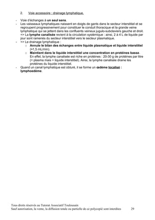 2.     Voie accessoire : drainage lymphatique.

   -   Voie d’échanges à un seul sens.
   -   Les vaisseaux lymphatiques naissent en doigts de gants dans le secteur interstitiel et se
       regroupent progressivement pour constituer le conduit thoracique et la grande veine
       lymphatique qui se jettent dans les confluents veineux jugulo-subclaviers gauche et droit.
       => La lymphe canalisée revient à la circulation systémique : ainsi, 2 à 4 L de liquide par
       jour sont ramenés du secteur interstitiel vers le secteur plasmatique.
   -   => Le drainage lymphatique :
           O Annule le bilan des échanges entre liquide plasmatique et liquide interstitiel
              (≈1,5 mL/min).
           O Maintient dans le liquide interstitiel une concentration en protéines basse.
              En effet, la lymphe canalisée est riche en protéines : 20-30 g de protéines par litre
              (< plasma mais > liquide interstitiel). Ainsi, la lymphe canalisée draine les
              protéines du liquide interstitiel.
   -   Quand un canal lymphatique est obturé, il se forme un œdème localisé :
       lymphoedème.




Tous droits réservés au Tutorat Associatif Toulousain
Sauf autorisation, la vente, la diffusion totale ou partielle de ce polycopié sont interdites   29
 