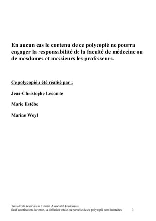 En aucun cas le contenu de ce polycopié ne pourra
engager la responsabilité de la faculté de médecine ou
de mesdames et messieurs les professeurs.



Ce polycopié a été réalisé par :

Jean-Christophe Lecomte

Marie Estèbe

Marine Weyl




Tous droits réservés au Tutorat Associatif Toulousain
Sauf autorisation, la vente, la diffusion totale ou partielle de ce polycopié sont interdites   3
 