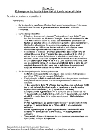 Fiche 16 :
           Echanges entre liquide interstitiel et liquide intra-cellulaire
Se référer au schéma du polycopié p18.

   -   Remarques :

           o   Sur les transferts passifs par diffusion : les transporteurs protéiques (intervenant
               dans la diffusion facilitée) augmentent le débit de transfert mais sont
               saturables.

           o Sur les transports actifs :
                 Primaires : les pompes ioniques ATPasiques hydrolysent de l’ATP pour
                    leur fonctionnement => dépense d’énergie. La plus répandue est la 3Na
                    +
                     /2K+ATPase qui se trouve au niveau des membranes plasmiques de
                    toutes les cellules (et qui est à l’origine du potentiel transmembranaire).
                    C’est grâce à l’existence de ces pompes qu’existent et que sont
                    maintenues les différences de concentration entre liquide intra-
                    cellulaire et liquide extra-cellulaire (sinon mort cellulaire).
                 Secondaires et tertiaires : créent un gradient de concentration G’ en
                    utilisant l’énergie d’un 1er gradient de concentration G. En effet, en
                    entrant dans la cellule du fait de son gradient de concentration, le Na+
                    entraîne l’entrée du glucose (symport, co-transport Na+/Glc) et la sortie
                    du Ca2+ (échangeur, antiport Na+/Ca2+). Dans ces transports actifs, l’ion
                    qui a entraîné le transport est toujours mobilisé dans le sens de son
                    gradient de concentration alors que la substance transportée est
                    toujours mobilisée contre son gradient de concentration.

           o Sur les transports passifs de l’eau par osmose :
                 En fonction des gradients osmotiques : des zones de faible pression
                    osmotique (PO) vers les zones de PO élevée.
                 En physiologie, la PO intra-cellulaire est fixe => les gradients osmotiques
                    sont presque exclusivement dus aux changements de la PO extra-
                    cellulaire.
                 => Les variations de la PO efficace des liquides extra-cellulaires (LEC)
                    (=> la natrémie) règlent les transferts hydriques et le volume des
                    liquides intra-cellulaires (LIC) (l’hydratation cellulaire).
                    Exemple : pertes hypotoniques => le sujet perd plus d’eau que de Na+
                    => augmentation de la [Na+] : hypernatrémie => augmentation de la PO
                    des LEC => sortie d’eau de la cellule, passivement : déshydratation
                    cellulaire.
                    Ainsi :
                    Pertes hypotoniques ou gains hypertoniques => augmentation de la
                    natrémie => augmentation de la PO des LEC => déshydratation
                    cellulaire.
                    Pertes hypertoniques ou gains hypotoniques => diminution de la
                    natrémie => diminution de la PO des LEC => hyperhydratation
                    cellulaire.
                 Transferts hydriques : très peu à travers la membrane plasmique (car
                    hydrophobe) mais par aquaporines.



Tous droits réservés au Tutorat Associatif Toulousain
Sauf autorisation, la vente, la diffusion totale ou partielle de ce polycopié sont interdites   30
 
