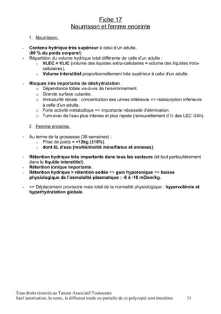 Fiche 17
                                Nourrisson et femme enceinte
       1. Nourrisson.

   -   Contenu hydrique très supérieur à celui d’un adulte.
       (80 % du poids corporel)
   -   Répartition du volume hydrique total différente de celle d’un adulte :
          o VLEC ≈ VLIC (volume des liquides extra-cellulaires ≈ volume des liquides intra-
             cellulaires).
          o Volume interstitiel proportionnellement très supérieur à celui d’un adulte.

   -   Risques très importants de déshydratation :
          o Dépendance totale vis-à-vis de l’environnement.
          o Grande surface cutanée.
          o Immaturité rénale : concentration des urines inférieure => réabsorption inférieure
            à celle d’un adulte.
          o Forte activité métabolique => importante nécessité d’élimination.
          o Turn-over de l’eau plus intense et plus rapide (renouvellement d’⅓ des LEC /24h).

       2. Femme enceinte.

   -   Au terme de la grossesse (36 semaines) :
          o Prise de poids ≈ +12kg (±10%).
          o dont 8L d’eau (moitié/moitié mère/fœtus et annexes).

   -   Rétention hydrique très importante dans tous les secteurs (et tout particulièrement
       dans le liquide interstitiel).
   -   Rétention ionique importante.
   -   Rétention hydrique > rétention sodée => gain hypotonique => baisse
       physiologique de l’osmolalité plasmatique : -8 à -10 mOsm/kg.

   -   => Déplacement provisoire mais total de la normalité physiologique : hypervolémie et
       hyperhydratation globale.




Tous droits réservés au Tutorat Associatif Toulousain
Sauf autorisation, la vente, la diffusion totale ou partielle de ce polycopié sont interdites   31
 