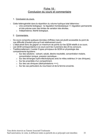 Fiche 18 :
                           Conclusion du cours et commentaire

       1. Conclusion du cours.

   -   Cette hétérogénéité dans la répartition du volume hydrique total détermine :
          o Une contrainte biologique : la régulation homéostasique => régulation permanente
              et très précise avec des limites de variation très étroites.
          o Indépendance, liberté biologique.

       2. Commentaire.

   -   Ce cours comporte quelques données chiffrées mais est plutôt accessible du point de
       vue difficulté (d’autant plus qu’il est relativement court).
   -   L’idéal serait donc de gagner un maximum de points sur les QCM relatifs à ce cours.
   -   Les QCM correspondants à ce cours sont les 4 premiers des 20 du concours.
   -   Traditionnellement, il existe 5 types principaux de QCM en physiologie des
       compartiments liquidiens :
           o Sur des solutions : solvant, soluté, électro-neutralité, concentration molaire,
              concentration ionique, pression osmotique…
           o Sur des échanges hydro-électrolytiques avec le milieu extérieur (≈ cas cliniques).
           o Sur les propriétés d’un compartiment.
           o Sur des cas cliniques (déshydratations +++).
           o Sur les cas particuliers du nourrisson et de la femme enceinte.




Tous droits réservés au Tutorat Associatif Toulousain
Sauf autorisation, la vente, la diffusion totale ou partielle de ce polycopié sont interdites   32
 
