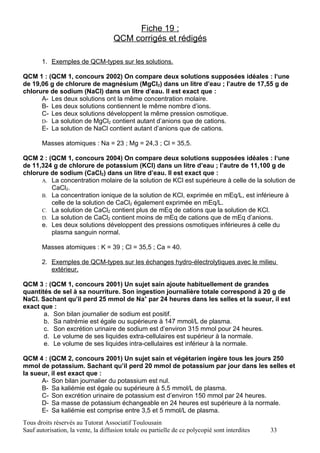 Fiche 19 :
                                     QCM corrigés et rédigés

       1. Exemples de QCM-types sur les solutions.

QCM 1 : (QCM 1, concours 2002) On compare deux solutions supposées idéales : l‘une
de 19,06 g de chlorure de magnésium (MgCl2) dans un litre d’eau ; l’autre de 17,55 g de
chlorure de sodium (NaCl) dans un litre d’eau. Il est exact que :
      A- Les deux solutions ont la même concentration molaire.
      B- Les deux solutions contiennent le même nombre d’ions.
      C- Les deux solutions développent la même pression osmotique.
      D- La solution de MgCl2 contient autant d’anions que de cations.
      E- La solution de NaCl contient autant d’anions que de cations.

       Masses atomiques : Na = 23 ; Mg = 24,3 ; Cl = 35,5.

QCM 2 : (QCM 1, concours 2004) On compare deux solutions supposées idéales : l‘une
de 11,324 g de chlorure de potassium (KCl) dans un litre d’eau ; l’autre de 11,100 g de
chlorure de sodium (CaCl2) dans un litre d’eau. Il est exact que :
      A. La concentration molaire de la solution de KCl est supérieure à celle de la solution de
         CaCl2.
      B. La concentration ionique de la solution de KCl, exprimée en mEq/L, est inférieure à
         celle de la solution de CaCl2 également exprimée en mEq/L.
      C. La solution de CaCl2 contient plus de mEq de cations que la solution de KCl.
      D. La solution de CaCl2 contient moins de mEq de cations que de mEq d’anions.
      e. Les deux solutions développent des pressions osmotiques inférieures à celle du
         plasma sanguin normal.

       Masses atomiques : K = 39 ; Cl = 35,5 ; Ca = 40.

       2. Exemples de QCM-types sur les échanges hydro-électrolytiques avec le milieu
          extérieur.

QCM 3 : (QCM 1, concours 2001) Un sujet sain ajoute habituellement de grandes
quantités de sel à sa nourriture. Son ingestion journalière totale correspond à 20 g de
NaCl. Sachant qu’il perd 25 mmol de Na+ par 24 heures dans les selles et la sueur, il est
exact que :
       a. Son bilan journalier de sodium est positif.
       b. Sa natrémie est égale ou supérieure à 147 mmol/L de plasma.
       c. Son excrétion urinaire de sodium est d’environ 315 mmol pour 24 heures.
       d. Le volume de ses liquides extra-cellulaires est supérieur à la normale.
       e. Le volume de ses liquides intra-cellulaires est inférieur à la normale.

QCM 4 : (QCM 2, concours 2001) Un sujet sain et végétarien ingère tous les jours 250
mmol de potassium. Sachant qu’il perd 20 mmol de potassium par jour dans les selles et
la sueur, il est exact que :
      A- Son bilan journalier du potassium est nul.
      B- Sa kaliémie est égale ou supérieure à 5,5 mmol/L de plasma.
      C- Son excrétion urinaire de potassium est d’environ 150 mmol par 24 heures.
      D- Sa masse de potassium échangeable en 24 heures est supérieure à la normale.
      E- Sa kaliémie est comprise entre 3,5 et 5 mmol/L de plasma.
Tous droits réservés au Tutorat Associatif Toulousain
Sauf autorisation, la vente, la diffusion totale ou partielle de ce polycopié sont interdites   33
 