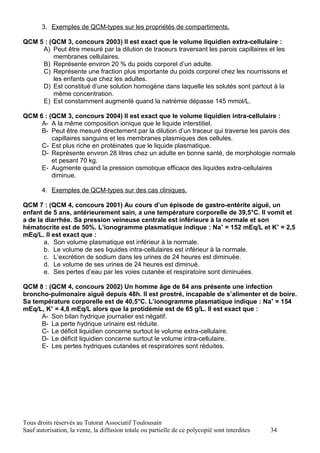 3. Exemples de QCM-types sur les propriétés de compartiments.

QCM 5 : (QCM 3, concours 2003) Il est exact que le volume liquidien extra-cellulaire :
     A) Peut être mesuré par la dilution de traceurs traversant les parois capillaires et les
         membranes cellulaires.
     B) Représente environ 20 % du poids corporel d’un adulte.
     C) Représente une fraction plus importante du poids corporel chez les nourrissons et
         les enfants que chez les adultes.
     D) Est constitué d’une solution homogène dans laquelle les solutés sont partout à la
         même concentration.
     E) Est constamment augmenté quand la natrémie dépasse 145 mmol/L.

QCM 6 : (QCM 3, concours 2004) Il est exact que le volume liquidien intra-cellulaire :
     A- A la même composition ionique que le liquide interstitiel.
     B- Peut être mesuré directement par la dilution d’un traceur qui traverse les parois des
         capillaires sanguins et les membranes plasmiques des cellules.
     C- Est plus riche en protéinates que le liquide plasmatique.
     D- Représente environ 28 litres chez un adulte en bonne santé, de morphologie normale
         et pesant 70 kg.
     E- Augmente quand la pression osmotique efficace des liquides extra-cellulaires
         diminue.

       4. Exemples de QCM-types sur des cas cliniques.

QCM 7 : (QCM 4, concours 2001) Au cours d’un épisode de gastro-entérite aiguë, un
enfant de 5 ans, antérieurement sain, a une température corporelle de 39,5°C. Il vomit et
a de la diarrhée. Sa pression veineuse centrale est inférieure à la normale et son
hématocrite est de 50%. L’ionogramme plasmatique indique : Na+ = 152 mEq/L et K+ = 2,5
mEq/L. Il est exact que :
       a. Son volume plasmatique est inférieur à la normale.
       b. Le volume de ses liquides intra-cellulaires est inférieur à la normale.
       c. L’excrétion de sodium dans les urines de 24 heures est diminuée.
       d. Le volume de ses urines de 24 heures est diminué.
       e. Ses pertes d’eau par les voies cutanée et respiratoire sont diminuées.

QCM 8 : (QCM 4, concours 2002) Un homme âge de 84 ans présente une infection
broncho-pulmonaire aiguë depuis 48h. Il est prostré, incapable de s’alimenter et de boire.
Sa température corporelle est de 40,5°C. L’ionogramme plasmatique indique : Na+ = 154
mEq/L, K+ = 4,8 mEq/L alors que la protidémie est de 65 g/L. Il est exact que :
      A- Son bilan hydrique journalier est négatif.
      B- La perte hydrique urinaire est réduite.
      C- Le déficit liquidien concerne surtout le volume extra-cellulaire.
      D- Le déficit liquidien concerne surtout le volume intra-cellulaire.
      E- Les pertes hydriques cutanées et respiratoires sont réduites.




Tous droits réservés au Tutorat Associatif Toulousain
Sauf autorisation, la vente, la diffusion totale ou partielle de ce polycopié sont interdites   34
 