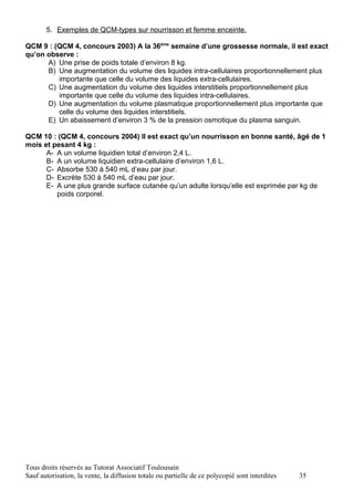 5. Exemples de QCM-types sur nourrisson et femme enceinte.

QCM 9 : (QCM 4, concours 2003) A la 36ème semaine d’une grossesse normale, il est exact
qu’on observe :
      A) Une prise de poids totale d’environ 8 kg.
      B) Une augmentation du volume des liquides intra-cellulaires proportionnellement plus
         importante que celle du volume des liquides extra-cellulaires.
      C) Une augmentation du volume des liquides interstitiels proportionnellement plus
         importante que celle du volume des liquides intra-cellulaires.
      D) Une augmentation du volume plasmatique proportionnellement plus importante que
         celle du volume des liquides interstitiels.
      E) Un abaissement d’environ 3 % de la pression osmotique du plasma sanguin.

QCM 10 : (QCM 4, concours 2004) Il est exact qu’un nourrisson en bonne santé, âgé de 1
mois et pesant 4 kg :
      A- A un volume liquidien total d’environ 2,4 L.
      B- A un volume liquidien extra-cellulaire d’environ 1,6 L.
      C- Absorbe 530 à 540 mL d’eau par jour.
      D- Excrète 530 à 540 mL d’eau par jour.
      E- A une plus grande surface cutanée qu’un adulte lorsqu’elle est exprimée par kg de
         poids corporel.




Tous droits réservés au Tutorat Associatif Toulousain
Sauf autorisation, la vente, la diffusion totale ou partielle de ce polycopié sont interdites   35
 