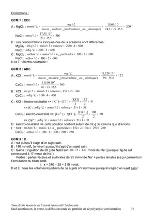Corrections :

QCM 1 : CDE
                                            mg / L                      19,06.10 3
A : MgCl2 : mmol / L =                                               =                = 200
                       masse _ molaire _(moléculaire _ ou _ atomique) 24,3 + 2 × 35,5
                      17,55.10 3
    NaCl : mmol / L =            = 300
                      23 + 35,5
B : Les concentrations ioniques des deux solutions sont différentes :
    MgCl2 : mEq / L = mmol / L × valence = 200 × 4 = 800
    NaCl : mEq / L = 300 × 2 = 600
C : MgCl2 : mOsm / L = mmol / L × n _ particules = 200 × 3 = 600
    NaCl : mOsm / L = 300 × 2 = 600
D et E : électro-neutralité !

QCM 2 : ABC
                                           mg / L                         11,324.10 3
A : KCl : mmol / L =                                                    =             = 152
                     masse _ molaire _(moléculaire _ ou _ atomique)        39 + 35,5
                        11,100.10 3
    CaCl2 : mmol / L =                = 100
                       40 + 2 × 35,5
B : KCl : mEq / L = mmol / L × valence = 152 × 2 = 304
    CaCl2 : mEq / L = 100 × 4 = 400
                                    +        −   [KCl] 152
C : KCl : électro-neutralité => [K ] = [Cl ] =           =       = 51
                                                     2       2
          => K+ : mEq / L = mmol / L × valence = 51 × 1 = 51
                                                        [CaCl 2 ] 100
    CaCl2 : électro-neutralité => [Ca 2+ ] = 2[Cl − ] =           =    = 50
                                                           2         2
          => Ca2+ : mEq / L = mmol / L × valence = 51 × 1 = 51
D : électro-neutralité => cette solution contient autant de mEq de cations que d‘anions.
E : KCl : mOsm / L = mmol / L × n _ particules = 152 × 2 = 304 > 290 > 280
    CaCl2 : mOsm / L = 100 × 3 = 300 > 290 > 280

QCM 3 : C
A : nul puisqu’il s’agit d’un sujet sain.
B : 140 mmol/L (environ) puisqu’il s’agit d’un sujet sain.
C : Gains : ingestion de 20 g de NaCl soit 20 × 17 = 340 mmol de Na+ (puisque 1g de sel
correspond à 17 mmol de Na+).
    Pertes : pertes fécales et sudorales de 25 mmol de Na+ + pertes rénales (x) qui permettent
l’annulation du bilan sodé.
                       i. x = 340 – 25 = 315 mmol.
D et E : tous les volumes liquidiens de ce sujets ont normaux puisqu’il s’agit d’un sujet sain !




Tous droits réservés au Tutorat Associatif Toulousain
Sauf autorisation, la vente, la diffusion totale ou partielle de ce polycopié sont interdites   36
 