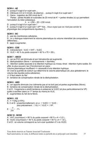 QCM 4 : AE
A : puisqu’il s’agit d’un sujet sain…
B : inférieure (3,5 à 5 mmol/L de plasma)… puisqu’il s’agit d’un sujet sain !
C : Gains : ingestion de 250 mmol de K+.
     Pertes : pertes fécales et sudorales de 20 mmol de K+ + pertes rénales (x) qui permettent
l’annulation du bilan potassique.
                       ii. x = 250 – 20 = 230 mmol.
D : puisqu’il s’agit d’un sujet sain !
E : puisqu’il s’agit d’un sujet sain ! (8ème fois…Vous voyez que ce n’est pas sorcier la
physiologie des compartiments liquidiens !).

QCM 5 : BC
A : pas les membranes cellulaires.
D : on y distingue notamment le volume plasmatique du volume interstitiel (de compositions
différentes)…
E : tend à augmenter.

QCM 6 : CDE
B : indirectement : VLIC = VHT – VLEC
D : VLIC = 40 % du poids corporel = 40 % x 70 = 28 L.

QCM 7 : ABCD
A : car sa PVC est diminuée et son hématocrite est augmenté.
B : déshydratation (fièvre + vomissements + diarrhée).
C : rétention sodée associée à la rétention hydrique au niveau rénal : rétention hydro-sodée. En
effet, le plus souvent, les 2 fonctionnent en paire :
Volume plasmatique insuffisant => nécessité d’une rétention hydrique.
Or c’est la quantité de sodium qui détermine le volume plasmatique (et, plus globalement, le
volume des liquides extra-cellulaires).
=> Il faut retenir du Na+.
D : tentative de compensation rénale de la déshydratation.

QCM 8 : ABD
A : car apports diminués (ne s’alimente pas et ne boit pas) et pertes augmentées (fièvre).
B : tentative de compensation rénale de la déshydratation.
C et D : l’organisme a plutôt tendance à préserver le VLEC (et plus particulièrement le VP)
quitte à sacrifier (dans un 1er temps du moins) le VLIC.
E : augmentées du fait de la fièvre.

QCM 9 : CE
A : ≈ +12kg (±10%).
B, C et D : proportionnellement, on a : ↑ VLEC > ↑ VLIC ;
            plus précisément : ↑ VLI > ↑ VLIC > ↑ VP.
     −8
E:      ≈ − 3%
    280

QCM 10 : BCDE
A : VHT (nourrisson) = 80 % du poids corporel = 80 % x 4 = 3,2 L.
B : VLEC (nourrisson) = 40 % du poids corporel = 40 % x 4 = 1,6 L.
C et D : ce volume correspond au turn-over quotidien d’⅓ du VLEC.



Tous droits réservés au Tutorat Associatif Toulousain
Sauf autorisation, la vente, la diffusion totale ou partielle de ce polycopié sont interdites   37
 