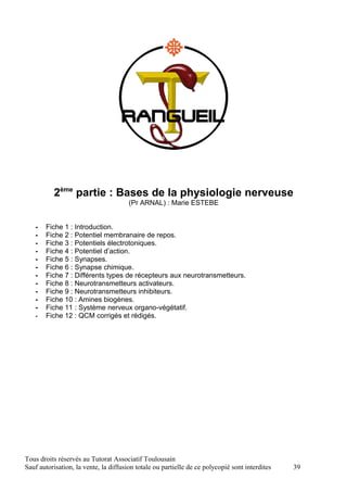 2ème partie : Bases de la physiologie nerveuse
                                       (Pr ARNAL) : Marie ESTEBE


   -   Fiche 1 : Introduction.
   -   Fiche 2 : Potentiel membranaire de repos.
   -   Fiche 3 : Potentiels électrotoniques.
   -   Fiche 4 : Potentiel d’action.
   -   Fiche 5 : Synapses.
   -   Fiche 6 : Synapse chimique.
   -   Fiche 7 : Différents types de récepteurs aux neurotransmetteurs.
   -   Fiche 8 : Neurotransmetteurs activateurs.
   -   Fiche 9 : Neurotransmetteurs inhibiteurs.
   -   Fiche 10 : Amines biogènes.
   -   Fiche 11 : Système nerveux organo-végétatif.
   -   Fiche 12 : QCM corrigés et rédigés.




Tous droits réservés au Tutorat Associatif Toulousain
Sauf autorisation, la vente, la diffusion totale ou partielle de ce polycopié sont interdites   39
 