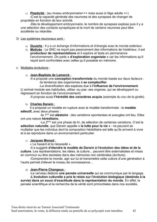c) Plasticité : (au niveau embryonnaire+++ mais aussi à l’âge adulte +/-)
              -C’est la capacité générale des neurones et des synapses de changer de
       propriétés en fonction de leur activité.
              -Dès le développement embryonnaire, le nombre de synapses explose puis il y a
       une sélection des contacts synaptiques et la mort de certains neurones peut être
       accélérée ou retardée.

   3) Les systèmes neuronaux sont :

           a) Ouverts : Il y a un échange d’informations et d’énergie avec le monde extérieur.
           b) Motivés : Le SNC ne reçoit pas passivement des informations de l’extérieur, il est
                producteur de représentations et il explore et teste en permanence
                l’environnement. On parle « d’exploration organisée » car les informations qu’il
                reçoit sont confrontées avec celles qu’il possède en mémoire.

   4) Multiples évolutions :

           a) Jean-Baptiste de Lamarck :
              -Il a proposé une conception transformiste du monde basée sur deux facteurs :
                      -la tendance des organismes à se complexifier.
                      -La diversification des espèces due à l’influence de l’environnement.
       (L’animal module ses habitudes, utilise -ou pas- ses organes, qui se développent ou
       régressent en fonction de l’environnement)
              -Il propose aussi l’hérédité des caractères acquis (exemple du cou de la girafe).

           b) Charles Darwin :
              Il a proposé un modèle en rupture avec le modèle transformiste : le modèle
       sélectif, avec deux phases :
                      -la 1ère est aléatoire : des variations spontanées et aveugles ont lieu. Elles
       ont une nature héréditaire.
                      -La 2ème est une phase de tri, de sélection de certaines variations. C’est la
       sélection naturelle, que Darwin appelle « la lutte pour la vie » : ne peuvent se
       multiplier que les individus dont la composition héréditaire est telle qu’ils arrivent à vivre
       et à se reproduire dans un environnement particulier.

           c)  Jacques Monod :
               « Le hasard et la nécessité ».
               -Il a suggéré d’étendre le modèle de Darwin à l’évolution des idées et de la
       culture. Les représentations, les idées, la culture... peuvent être externalisées et mises
       en commun ou être stockées dans des mémoires non cérébrales (écriture).
               -Comprendre le monde, agir sur lui et transmettre cette culture d’une génération à
       l’autre permet d’élever le niveau de connaissance…

           d) Jean-Pierre Changeux :
             -Le cerveau élabore une pensée universelle qui se communique par le langage.
             -L’évolution culturelle a pris le relais sur l’évolution biologique (destinée à la
       survie) dans un souci d’exactitude dans la représentation du monde. En effet, la
       pensée scientifique et la recherche de la vérité sont primordiales dans nos sociétés.




Tous droits réservés au Tutorat Associatif Toulousain
Sauf autorisation, la vente, la diffusion totale ou partielle de ce polycopié sont interdites   42
 