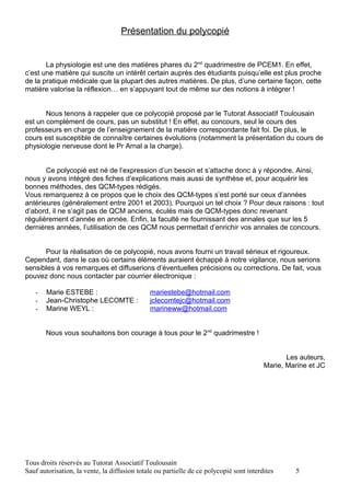 Présentation du polycopié


       La physiologie est une des matières phares du 2nd quadrimestre de PCEM1. En effet,
c’est une matière qui suscite un intérêt certain auprès des étudiants puisqu’elle est plus proche
de la pratique médicale que la plupart des autres matières. De plus, d’une certaine façon, cette
matière valorise la réflexion… en s’appuyant tout de même sur des notions à intégrer !


       Nous tenons à rappeler que ce polycopié proposé par le Tutorat Associatif Toulousain
est un complément de cours, pas un substitut ! En effet, au concours, seul le cours des
professeurs en charge de l’enseignement de la matière correspondante fait foi. De plus, le
cours est susceptible de connaître certaines évolutions (notamment la présentation du cours de
physiologie nerveuse dont le Pr Arnal a la charge).


       Ce polycopié est né de l’expression d’un besoin et s’attache donc à y répondre. Ainsi,
nous y avons intégré des fiches d’explications mais aussi de synthèse et, pour acquérir les
bonnes méthodes, des QCM-types rédigés.
Vous remarquerez à ce propos que le choix des QCM-types s’est porté sur ceux d’années
antérieures (généralement entre 2001 et 2003). Pourquoi un tel choix ? Pour deux raisons : tout
d’abord, il ne s’agit pas de QCM anciens, éculés mais de QCM-types donc revenant
régulièrement d’année en année. Enfin, la faculté ne fournissant des annales que sur les 5
dernières années, l’utilisation de ces QCM nous permettait d’enrichir vos annales de concours.


      Pour la réalisation de ce polycopié, nous avons fourni un travail sérieux et rigoureux.
Cependant, dans le cas où certains éléments auraient échappé à notre vigilance, nous serions
sensibles à vos remarques et diffuserions d’éventuelles précisions ou corrections. De fait, vous
pouvez donc nous contacter par courrier électronique :

   -   Marie ESTEBE :                         mariestebe@hotmail.com
   -   Jean-Christophe LECOMTE :              jclecomtejc@hotmail.com
   -   Marine WEYL :                          marineww@hotmail.com


       Nous vous souhaitons bon courage à tous pour le 2nd quadrimestre !


                                                                                                Les auteurs,
                                                                                         Marie, Marine et JC




Tous droits réservés au Tutorat Associatif Toulousain
Sauf autorisation, la vente, la diffusion totale ou partielle de ce polycopié sont interdites     5
 