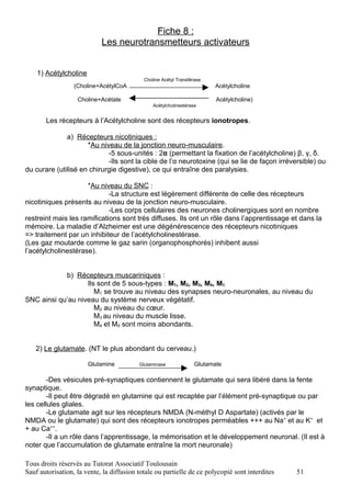 Fiche 8 :
                            Les neurotransmetteurs activateurs


    1) Acétylcholine
                                            Choline Acétyl Transférase
                  (Choline+AcétylCoA                                     Acétylcholine

                   Choline+Acétate                                        Acétylcholine)
                                                Acétylcholinestérase


       Les récepteurs à l’Acétylcholine sont des récepteurs ionotropes.

              a) Récepteurs nicotiniques :
                     *Au niveau de la jonction neuro-musculaire.
                            -5 sous-unités : 2α (permettant la fixation de l’acétylcholine) β, γ, δ.
                            -Ils sont la cible de l’α neurotoxine (qui se lie de façon irréversible) ou
du curare (utilisé en chirurgie digestive), ce qui entraîne des paralysies.

                     *Au niveau du SNC :
                             -La structure est légèrement différente de celle des récepteurs
nicotiniques présents au niveau de la jonction neuro-musculaire.
                             -Les corps cellulaires des neurones cholinergiques sont en nombre
restreint mais les ramifications sont très diffuses. Ils ont un rôle dans l’apprentissage et dans la
mémoire. La maladie d’Alzheimer est une dégénérescence des récepteurs nicotiniques
=> traitement par un inhibiteur de l’acétylcholinestérase.
(Les gaz moutarde comme le gaz sarin (organophosphorés) inhibent aussi
l’acétylcholinestérase).


            b) Récepteurs muscariniques :
                   Ils sont de 5 sous-types : M1, M2, M3, M4, M5.
                      M1 se trouve au niveau des synapses neuro-neuronales, au niveau du
SNC ainsi qu’au niveau du système nerveux végétatif.
                      M2 au niveau du cœur.
                      M3 au niveau du muscle lisse.
                      M4 et M5 sont moins abondants.


   2) Le glutamate. (NT le plus abondant du cerveau.)

                       Glutamine          Glutaminase              Glutamate

        -Des vésicules pré-synaptiques contiennent le glutamate qui sera libéré dans la fente
synaptique.
        -Il peut être dégradé en glutamine qui est recaptée par l’élément pré-synaptique ou par
les cellules gliales.
        -Le glutamate agit sur les récepteurs NMDA (N-méthyl D Aspartate) (activés par le
NMDA ou le glutamate) qui sont des récepteurs ionotropes perméables +++ au Na+ et au K+ et
+ au Ca++.
        -Il a un rôle dans l’apprentissage, la mémorisation et le développement neuronal. (Il est à
noter que l’accumulation de glutamate entraîne la mort neuronale)

Tous droits réservés au Tutorat Associatif Toulousain
Sauf autorisation, la vente, la diffusion totale ou partielle de ce polycopié sont interdites   51
 