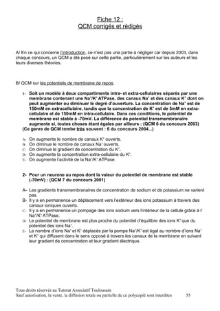 Fiche 12 :
                                     QCM corrigés et rédigés



A/ En ce qui concerne l’introduction, ce n’est pas une partie à négliger car depuis 2003, dans
chaque concours, un QCM a été posé sur cette partie, particulièrement sur les auteurs et les
leurs diverses théories.



B/ QCM sur les potentiels de membrane de repos.

   1- Soit un modèle à deux compartiments intra- et extra-cellulaires séparés par une
      membrane contenant une Na+/K+ ATPase, des canaux Na+ et des canaux K+ dont on
      peut augmenter ou diminuer le degré d’ouverture. La concentration de Na+ est de
      150mM en extracellulaire, tandis que la concentration de K+ est de 5mM en extra-
      cellulaire et de 150mM en intra-cellulaire. Dans ces conditions, le potentiel de
      membrane est stable à -70mV. La différence de potentiel transmembranaire
      augmente si, toutes choses étant égales par ailleurs : (QCM 6 du concours 2003)
   (Ce genre de QCM tombe très souvent : 6 du concours 2004...)

   A-   On augmente le nombre de canaux K+ ouverts.
   B-   On diminue le nombre de canaux Na+ ouverts.
   C-   On diminue le gradient de concentration du K+.
   D-   On augmente la concentration extra-cellulaire du K+.
   E-   On augmente l’activité de la Na+/K+ ATPase.


   2- Pour un neurone au repos dont la valeur du potentiel de membrane est stable
      (-70mV) : (QCM 7 du concours 2001)

   A- Les gradients transmembranaires de concentration de sodium et de potassium ne varient
      pas.
   B- Il y a en permanence un déplacement vers l’extérieur des ions potassium à travers des
      canaux ioniques ouverts.
   C- Il y a en permanence un pompage des ions sodium vers l’intérieur de la cellule grâce à l’
      Na+/K+ ATPase.
   D- Le potentiel de membrane est plus proche du potentiel d’équilibre des ions K+ que du
      potentiel des ions Na+.
   E- Le nombre d’ions Na+ et K+ déplacés par la pompe Na+/K+ est égal au nombre d’ions Na+
      et K+ qui diffusent dans le sens opposé à travers les canaux de la membrane en suivant
      leur gradient de concentration et leur gradient électrique.




Tous droits réservés au Tutorat Associatif Toulousain
Sauf autorisation, la vente, la diffusion totale ou partielle de ce polycopié sont interdites   55
 