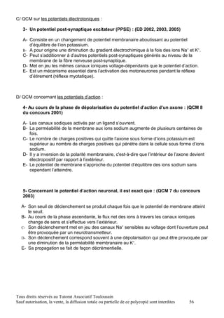 C/ QCM sur les potentiels électrotoniques :

   3- Un potentiel post-synaptique excitateur (PPSE) : (ED 2002, 2003, 2005)

   A- Consiste en un changement de potentiel membranaire aboutissant au potentiel
      d’équilibre de l’ion potassium.
   B- A pour origine une diminution du gradient électrochimique à la fois des ions Na+ et K+.
   C- Peut s’additionner à d’autres potentiels post-synaptiques générés au niveau de la
      membrane de la fibre nerveuse post-synaptique.
   D- Met en jeu les mêmes canaux ioniques voltage-dépendants que le potentiel d’action.
   E- Est un mécanisme essentiel dans l’activation des motoneurones pendant le réflexe
      d’étirement (réflexe myotatique).



D/ QCM concernant les potentiels d’action :

   4- Au cours de la phase de dépolarisation du potentiel d’action d’un axone : (QCM 8
   du concours 2001)

   A- Les canaux sodiques activés par un ligand s’ouvrent.
   B- La perméabilité de la membrane aux ions sodium augmente de plusieurs centaines de
      fois.
   C- Le nombre de charges positives qui quitte l’axone sous forme d’ions potassium est
      supérieur au nombre de charges positives qui pénètre dans la cellule sous forme d’ions
      sodium.
   D- Il y a inversion de la polarité membranaire, c'est-à-dire que l’intérieur de l’axone devient
      électropositif par rapport à l’extérieur.
   E- Le potentiel de membrane s’approche du potentiel d’équilibre des ions sodium sans
      cependant l’atteindre.



   5- Concernant le potentiel d’action neuronal, il est exact que : (QCM 7 du concours
   2003)

   A- Son seuil de déclenchement se produit chaque fois que le potentiel de membrane atteint
      le seuil.
   B- Au cours de la phase ascendante, le flux net des ions à travers les canaux ioniques
      change de sens et s’effectue vers l’extérieur.
   C- Son déclenchement met en jeu des canaux Na+ sensibles au voltage dont l’ouverture peut
      être provoquée par un neurotransmetteur.
   D- Son déclenchement correspond souvent à une dépolarisation qui peut être provoquée par
      une diminution de la perméabilité membranaire au K+.
   E- Sa propagation se fait de façon décrémentielle.




Tous droits réservés au Tutorat Associatif Toulousain
Sauf autorisation, la vente, la diffusion totale ou partielle de ce polycopié sont interdites   56
 