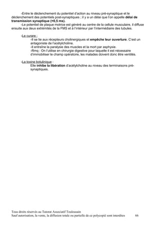 -Entre le déclenchement du potentiel d’action au niveau pré-synaptique et le
déclenchement des potentiels post-synaptiques ; il y a un délai que l’on appelle délai de
transmission synaptique (=0,5 ms).
       -Le potentiel de plaque motrice est généré au centre de la cellule musculaire, il diffuse
ensuite aux deux extrémités de la FMS et à l’intérieur par l’intermédiaire des tubules.

       -Le curare :
              -Il se lie aux récepteurs cholinergiques et empêche leur ouverture. C’est un
              antagoniste de l’acétylcholine.
              -Il entraîne la paralysie des muscles et la mort par asphyxie.
              -Rmq : On l’utilise en chirurgie digestive pour laquelle il est nécessaire
              d’immobiliser le champ opératoire, les malades doivent donc être ventilés.

       -La toxine botulinique :
              Elle inhibe la libération d’acétylcholine au niveau des terminaisons pré-
              synaptiques.




Tous droits réservés au Tutorat Associatif Toulousain
Sauf autorisation, la vente, la diffusion totale ou partielle de ce polycopié sont interdites   66
 