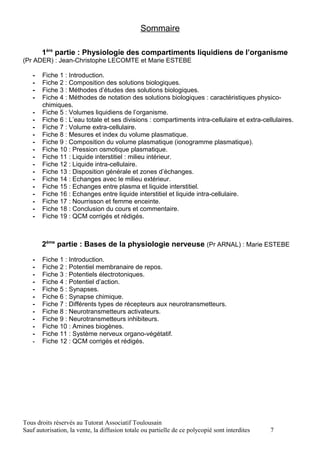 Sommaire

       1ère partie : Physiologie des compartiments liquidiens de l’organisme
(Pr ADER) : Jean-Christophe LECOMTE et Marie ESTEBE

   -   Fiche 1 : Introduction.
   -   Fiche 2 : Composition des solutions biologiques.
   -   Fiche 3 : Méthodes d’études des solutions biologiques.
   -   Fiche 4 : Méthodes de notation des solutions biologiques : caractéristiques physico-
       chimiques.
   -   Fiche 5 : Volumes liquidiens de l’organisme.
   -   Fiche 6 : L’eau totale et ses divisions : compartiments intra-cellulaire et extra-cellulaires.
   -   Fiche 7 : Volume extra-cellulaire.
   -   Fiche 8 : Mesures et index du volume plasmatique.
   -   Fiche 9 : Composition du volume plasmatique (ionogramme plasmatique).
   -   Fiche 10 : Pression osmotique plasmatique.
   -   Fiche 11 : Liquide interstitiel : milieu intérieur.
   -   Fiche 12 : Liquide intra-cellulaire.
   -   Fiche 13 : Disposition générale et zones d’échanges.
   -   Fiche 14 : Echanges avec le milieu extérieur.
   -   Fiche 15 : Echanges entre plasma et liquide interstitiel.
   -   Fiche 16 : Echanges entre liquide interstitiel et liquide intra-cellulaire.
   -   Fiche 17 : Nourrisson et femme enceinte.
   -   Fiche 18 : Conclusion du cours et commentaire.
   -   Fiche 19 : QCM corrigés et rédigés.



       2ème partie : Bases de la physiologie nerveuse (Pr ARNAL) : Marie ESTEBE

   -   Fiche 1 : Introduction.
   -   Fiche 2 : Potentiel membranaire de repos.
   -   Fiche 3 : Potentiels électrotoniques.
   -   Fiche 4 : Potentiel d’action.
   -   Fiche 5 : Synapses.
   -   Fiche 6 : Synapse chimique.
   -   Fiche 7 : Différents types de récepteurs aux neurotransmetteurs.
   -   Fiche 8 : Neurotransmetteurs activateurs.
   -   Fiche 9 : Neurotransmetteurs inhibiteurs.
   -   Fiche 10 : Amines biogènes.
   -   Fiche 11 : Système nerveux organo-végétatif.
   -   Fiche 12 : QCM corrigés et rédigés.




Tous droits réservés au Tutorat Associatif Toulousain
Sauf autorisation, la vente, la diffusion totale ou partielle de ce polycopié sont interdites   7
 