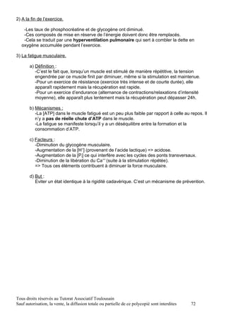 2) A la fin de l’exercice.

    -Les taux de phosphocréatine et de glycogène ont diminué.
    -Ces composés de mise en réserve de l’énergie doivent donc être remplacés.
    -Cela se traduit par une hyperventilation pulmonaire qui sert à combler la dette en
   oxygène accumulée pendant l’exercice.

3) La fatigue musculaire.

       a) Définition :
          -C’est le fait que, lorsqu’un muscle est stimulé de manière répétitive, la tension
          engendrée par ce muscle finit par diminuer, même si la stimulation est maintenue.
          -Pour un exercice de résistance (exercice très intense et de courte durée), elle
          apparaît rapidement mais la récupération est rapide.
          -Pour un exercice d’endurance (alternance de contractions/relaxations d’intensité
          moyenne), elle apparaît plus lentement mais la récupération peut dépasser 24h.

       b) Mécanismes :
          -La [ATP] dans le muscle fatigué est un peu plus faible par rapport à celle au repos. Il
          n’y a pas de réelle chute d’ATP dans le muscle.
          -La fatigue se manifeste lorsqu’il y a un déséquilibre entre la formation et la
          consommation d’ATP.

       c) Facteurs :
          -Diminution du glycogène musculaire.
          -Augmentation de la [H+] (provenant de l’acide lactique) => acidose.
          -Augmentation de la [Pi] ce qui interfère avec les cycles des ponts transversaux.
          -Diminution de la libération du Ca++ (suite à la stimulation répétée).
          => Tous ces éléments contribuent à diminuer la force musculaire.

       d) But :
          Eviter un état identique à la rigidité cadavérique. C’est un mécanisme de prévention.




Tous droits réservés au Tutorat Associatif Toulousain
Sauf autorisation, la vente, la diffusion totale ou partielle de ce polycopié sont interdites   72
 