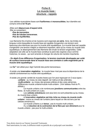 Fiche 8 :
                                           Le muscle lisse :
                                          structure - rappels

   -Les cellules musculaires lisses sont fusiformes et mononucléées, leur diamètre est
   compris entre 2 et 10 µm.

   -Elles sont dépourvues d’aspect strié.
    Elle ne comportent :
       -Pas de sarcomère.
       -Pas de tubules transverses.
       -Pas de myofibrilles.

   -Les filaments fins d’actine et de myosine sont organisés en série. Ainsi, les limites de
   longueur entre lesquelles le muscle lisse est capable d’engendrer une tension sont
   beaucoup plus étendues que pour le muscle strié squelettique. (Le muscle lisse est capable
   d’engendrer une tension malgré un étirement important, alors qu’au niveau du muscle strié
   squelettique, le désengrènement des filaments fait chuter la tension engendrée). Cette
   adaptation est utile car le muscle lisse constitue la paroi des organes creux comme
   l’estomac, la vessie…qui sont amenés à changer de volume de manière importante.

   - En dépit d’une différence d’organisation, la tension maximale développée par unité
   de surface transversale dans le muscle lisse sera similaire à celle engendrée par le
   muscle strié squelettique.

   -Le Ca++ est utilisé pour régir l’activité des ponts transversaux.

   -Il existe une innervation végétative : le muscle lisse n’est pas sous la dépendance de la
   volonté contrairement au muscle strié squelettique.

   -Il existe une grande variété de muscles lisses que l’on peut regrouper en 2 sous types :
               -unitaire : au niveau du tube digestif, de l’utérus et des artérioles.
               -multi-unitaire : au niveau des grosses artères et des voies aériennes.
               -Différences muscle unitaire/muscle multi-unitaire : (Voir tableau final du Pr.
               ARNAL).
                       -Le muscle unitaire a de nombreuses jonctions communicantes entre les
               fibres ; le multi-unitaire en a peu.
                       -Les cellules entraîneurs (voir plus loin) ne sont présentes qu’au niveau
               du muscle lisse unitaire.
                       -L’innervation végétative est très riche au niveau du muscle multi-
               unitaire ; moins au niveau de l’unitaire (dans lequel ce rôle est tenu par les
               cellules entraîneurs).
                       -Le muscle unitaire a un tonus ; pas le muscle multi-unitaire.
                       -Il y a induction de la contraction de la fibre par son étirement pour le
               muscle unitaire ; pas pour le multi-unitaire.




Tous droits réservés au Tutorat Associatif Toulousain
Sauf autorisation, la vente, la diffusion totale ou partielle de ce polycopié sont interdites   77
 