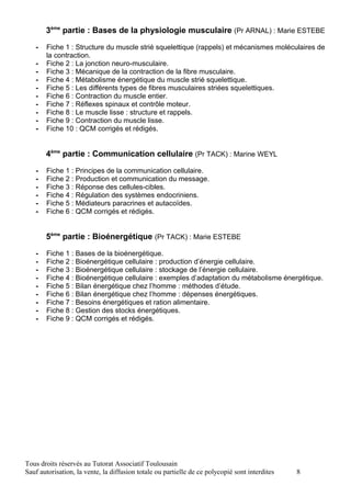 3ème partie : Bases de la physiologie musculaire (Pr ARNAL) : Marie ESTEBE

   -   Fiche 1 : Structure du muscle strié squelettique (rappels) et mécanismes moléculaires de
       la contraction.
   -   Fiche 2 : La jonction neuro-musculaire.
   -   Fiche 3 : Mécanique de la contraction de la fibre musculaire.
   -   Fiche 4 : Métabolisme énergétique du muscle strié squelettique.
   -   Fiche 5 : Les différents types de fibres musculaires striées squelettiques.
   -   Fiche 6 : Contraction du muscle entier.
   -   Fiche 7 : Réflexes spinaux et contrôle moteur.
   -   Fiche 8 : Le muscle lisse : structure et rappels.
   -   Fiche 9 : Contraction du muscle lisse.
   -   Fiche 10 : QCM corrigés et rédigés.


       4ème partie : Communication cellulaire (Pr TACK) : Marine WEYL

   -   Fiche 1 : Principes de la communication cellulaire.
   -   Fiche 2 : Production et communication du message.
   -   Fiche 3 : Réponse des cellules-cibles.
   -   Fiche 4 : Régulation des systèmes endocriniens.
   -   Fiche 5 : Médiateurs paracrines et autacoïdes.
   -   Fiche 6 : QCM corrigés et rédigés.


       5ème partie : Bioénergétique (Pr TACK) : Marie ESTEBE

   -   Fiche 1 : Bases de la bioénergétique.
   -   Fiche 2 : Bioénergétique cellulaire : production d’énergie cellulaire.
   -   Fiche 3 : Bioénergétique cellulaire : stockage de l’énergie cellulaire.
   -   Fiche 4 : Bioénergétique cellulaire : exemples d’adaptation du métabolisme énergétique.
   -   Fiche 5 : Bilan énergétique chez l’homme : méthodes d’étude.
   -   Fiche 6 : Bilan énergétique chez l’homme : dépenses énergétiques.
   -   Fiche 7 : Besoins énergétiques et ration alimentaire.
   -   Fiche 8 : Gestion des stocks énergétiques.
   -   Fiche 9 : QCM corrigés et rédigés.




Tous droits réservés au Tutorat Associatif Toulousain
Sauf autorisation, la vente, la diffusion totale ou partielle de ce polycopié sont interdites   8
 