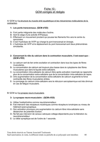 Fiche 10 :
                                     QCM corrigés et rédigés


A/ QCM sur la structure du muscle strié squelettique et les mécanismes moléculaires de la
contraction.

   1- Les ponts transversaux. (QCM d’ED)

   A- Font partie intégrante des molécules d’actine.
   B- Sont le siège d’une activité ATPasique.
   C- Effectuent un mouvement pivotant qui pousse les filaments fins vers le centre du
      sarcomère.
   D- C’est l’hydrolyse de l’ATP qui charge le pont transversal en énergie.
   E- L’hydrolyse de l’ATP et le déplacement du pont transversal sont deux phénomènes
      simultanés.



   2- Concernant le rôle du calcium dans la contraction musculaire, il est exact que :
      (QCM d’ED)

   A- Le calcium sert de lien entre excitation et contraction dans tous les types de fibres
      musculaires.
   B- La concentration de calcium est toujours plus basse dans le cytoplasme des fibres
      musculaires que dans le liquide extra-cellulaire.
   C- La concentration intra-cellulaire de calcium libre après activation maximale se rapproche
      plus de la concentration extra-cellulaire que de la concentration intra-cellulaire de repos.
   D- Une augmentation de la concentration extra-cellulaire de calcium augmente la force
      contractile des fibres musculaires striées.
   E- Le pompage du calcium intra-cellulaire vers le réticulum sarcoplasmique est très diminué
      en cas de fatigue musculaire.



B/ QCM sur la synapse neuro-musculaire.

   3- La synapse neuro-musculaire : (QCM d’ED)

   A- Utilise l’acétylcholine comme neurotransmetteur.
   B- Fait intervenir des récepteurs nicotiniques comme récepteurs ionotropes au niveau de
      l’élément post-synaptique.
   C- Son activation provoque une augmentation du calcium libre intra-cellulaire sans
      déclencher de potentiel d’action.
   D- Ne fait pas intervenir de canaux calciques voltage-dépendants pour la libération du
      neurotransmetteur
   E- Le délai synaptique est de l’ordre de 1 seconde.




Tous droits réservés au Tutorat Associatif Toulousain
Sauf autorisation, la vente, la diffusion totale ou partielle de ce polycopié sont interdites   80
 