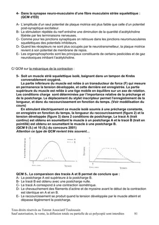 4- Dans la synapse neuro-musculaire d’une fibre musculaire striée squelettique :
      (QCM d’ED)

   A- L’amplitude d’un seul potentiel de plaque motrice est plus faible que celle d’un potentiel
      post-synaptique excitateur.
   B- La stimulation répétée du nerf entraîne une diminution de la quantité d’acétylcholine
      libérée par les terminaisons nerveuses.
   C- Comme pour les jonctions synaptiques on retrouve dans les jonctions neuromusculaires
      squelettiques des potentiels inhibiteurs.
   D- Quand les récepteurs ne sont plus occupés par le neurotransmetteur, la plaque motrice
      revient à son potentiel de membrane de repos.
   E- Les organophosphorés sont les principaux constituants de certains pesticides et de gaz
      neurotoxiques inhibant l’acétylcholine.


C/ QCM sur la mécanique de la contraction :

   5- Soit un muscle strié squelettique isolé, baignant dans un tampon de Krebs
      convenablement oxygéné.
      La partie inférieure du muscle est reliée à un transducteur de force (F) qui mesure
   en permanence la tension développée, et cette dernière est enregistrée. La partie
   supérieure du muscle est reliée à une tige mobile en équilibre sur un axe de rotation.
   Les conditions charge sont déterminées par l’importance relative de la précharge et
   de la postcharge. Le déplacement du stylet inscripteur permet l’enregistrement de la
   longueur, et donc du raccourcissement en fonction du temps. (Voir modélisation du
   cours)
      En stimulant électriquement ce muscle isolé soumis à une précharge constante,
   on enregistre en fonction du temps, la longueur du raccourcissement (figure 2) et la
   tension développée (figure 3) dans 2 conditions de postcharge. Le tracé A (trait
   continu) est obtenu en soumettant le muscle à un postcharge A et le tracé B (trait en
   pointillé) est obtenu en soumettant le muscle à une postcharge B.
   (QCM 9 (51) et 10 (52) du concours 2001)
   Attention ce type de QCM revient très souvent…




   QCM 51. La comparaison des tracés A et B permet de conclure que :
   A- La postcharge A est supérieure à la postcharge B.
   B- Le tracé B est obtenu avec une postcharge nulle.
   C- Le tracé A correspond à une contraction isométrique.
   D- Le chevauchement des filaments d’actine et de myosine avant le début de la contraction
      est identique en A et en B.
   E- Le raccourcissement se produit quand la tension développée par le muscle atteint et
      dépasse légèrement la postcharge.


Tous droits réservés au Tutorat Associatif Toulousain
Sauf autorisation, la vente, la diffusion totale ou partielle de ce polycopié sont interdites   81
 