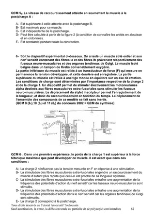 QCM 52. La vitesse de raccourcissement atteinte en soumettant le muscle à la
postcharge A :

   A- Est supérieure à celle atteinte avec la postcharge B.
   B- Est maximale pour ce muscle.
   C- Est indépendante de la postcharge.
   D- Peut être calculée à partir de la figure 2 (à condition de connaître les unités en abscisse
      et en ordonnée).
   E- Est constante pendant toute la contraction.



   6- Soit le dispositif expérimental ci-dessous. On a isolé un muscle strié entier et son
       nerf sensitif contenant des fibres Ia et des fibres Ib provenant respectivement des
       fuseaux neuro-musculaires et des organes tendineux de Golgi. Le muscle isolé
       baigne dans un tampon de Krebs convenablement oxygéné.
   La partie inférieure du muscle est reliée à un transducteur de force (F) qui mesure en
   permanence la tension développée, et cette dernière est enregistrée. La partie
   supérieure du muscle est reliée à une tige mobile en équilibre sur un axe de rotation.
   Les conditions de charge sont déterminées par l’importance respective de la charge 2
   et de la charge 1. Un dispositif permet de stimuler électivement les motoneurones
   alpha destinés aux fibres musculaires extra-fusoriales sans stimuler les fuseaux
   neuro-musculaires. Le déplacement du stylet inscripteur permet l’enregistrement de
   la longueur, et donc du raccourcissement en fonction du temps. Le déplacement de
   l’ensemble des composants de ce modèle se fait sans inertie.
   (QCM 9 (61),10 (62) et 11 (63) du concours 2002 = QCM de synthèse)




QCM 6 1. Dans une première expérience, le poids de la charge 1 est supérieur à la force
tétanique maximale que peut développer ce muscle. Il est exact que dans ces
conditions :

   A- La charge 2 n’influence pas la tension mesurée en F en réponse à une stimulation.
   B- La stimulation des fibres musculaires extra-fusoriales engendre un raccourcissement du
       muscle d’autant plus rapide que celui-ci est proche de sa longueur optimale.
   C- La stimulation des fibres musculaires extra-fusoriales entraîne une augmentation de la
       fréquence des potentiels d’action du nerf sensitif car les fuseaux neuro-musculaires sont
       stimulés.
   D- La stimulation des fibres musculaires extra-fusoriales entraîne une augmentation de la
       fréquence des potentiels d’action dans le nerf sensitif car les organes tendineux de Golgi
       sont stimulés.
   E- La charge 2 correspond à la postcharge.
Tous droits réservés au Tutorat Associatif Toulousain
Sauf autorisation, la vente, la diffusion totale ou partielle de ce polycopié sont interdites 82
 