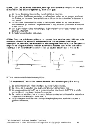 QCM 62. Dans une deuxième expérience, la charge 1 est nulle et la charge 2 est telle que
le muscle est à sa longueur optimale L0. Il est exact que :

   A- La vitesse de raccourcissement du muscle est alors maximale.
   B- La stimulation des fibres musculaires extra-fusoriales met en jeu les organes tendineux
      de Golgi ce qui provoque l’augmentation de la fréquence des potentiels d’action dans le
      nerf sensitif.
   C- La stimulation des fibres musculaires extra-fusoriales met en jeu les fuseaux neuro-
      musculaires ce qui provoque l’augmentation de la fréquence des potentiels d’action dans
      le nerf sensitif.
   D- Une augmentation brutale de la charge 2 augmente la fréquence des potentiels d’action
      dans le nerf sensitif.
   E- Il s’agit d’une contraction isotonique.


QCM 63. Dans une troisième expérience, on compare deux muscles striés différents mais
de mêmes dimensions, soumis à des conditions de précharge et de postcharge
identiques. En particulier, les muscles sont à leur longueur optimale (L0). On enregistre la
longueur de chaque muscle en fonction du temps en réponse à une même stimulation
électrique et on obtient les tracés ci-dessous. On peut en déduire que le muscle 2 :



   A-   Contient davantage de fibres glycolytiques que le muscle 1.
   B-   Sera plus fatigable que le muscle 1.
   C-   Contient en moyenne, des fibres de plus petit calibre que le muscle 1.
   D-   Contient davantage de glycogène que le muscle 1.
   E-   Mobilise le calcium du réticulum sarcoplasmique comme dans le muscle 1.




D/ QCM concernant métabolisme énergétique :

   7- Concernant l’ATP dans une fibre musculaire striée squelettique : (QCM d’ED)

   A- Sa concentration varie relativement peu au cours d’une secousse.
   B- Sa vitesse de dégradation peut augmenter plusieurs centaines de fois.
   C- La phosphorylation de l’ADP par la phosphocréatine peut fournir de l’ATP à la cellule
      pendant les dix premières minutes d’un exercice.
   D- En conditions aérobies, c’est la phosphorylation oxydative qui est le principal mécanisme
      d’approvisionnement de la cellule en ATP.
   E- Le glucose peut être aussi bien utilisé pour la phosphorylation oxydative que pour la
      glycolyse anaérobie.




Tous droits réservés au Tutorat Associatif Toulousain
Sauf autorisation, la vente, la diffusion totale ou partielle de ce polycopié sont interdites   83
 