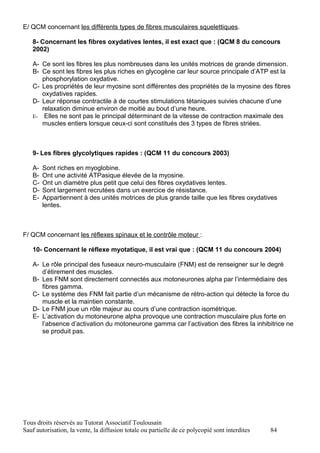 E/ QCM concernant les différents types de fibres musculaires squelettiques.

   8- Concernant les fibres oxydatives lentes, il est exact que : (QCM 8 du concours
   2002)

   A- Ce sont les fibres les plus nombreuses dans les unités motrices de grande dimension.
   B- Ce sont les fibres les plus riches en glycogène car leur source principale d’ATP est la
      phosphorylation oxydative.
   C- Les propriétés de leur myosine sont différentes des propriétés de la myosine des fibres
      oxydatives rapides.
   D- Leur réponse contractile à de courtes stimulations tétaniques suivies chacune d’une
      relaxation diminue environ de moitié au bout d’une heure.
   E- Elles ne sont pas le principal déterminant de la vitesse de contraction maximale des
      muscles entiers lorsque ceux-ci sont constitués des 3 types de fibres striées.



   9- Les fibres glycolytiques rapides : (QCM 11 du concours 2003)

   A-   Sont riches en myoglobine.
   B-   Ont une activité ATPasique élevée de la myosine.
   C-   Ont un diamètre plus petit que celui des fibres oxydatives lentes.
   D-   Sont largement recrutées dans un exercice de résistance.
   E-   Appartiennent à des unités motrices de plus grande taille que les fibres oxydatives
        lentes.



F/ QCM concernant les réflexes spinaux et le contrôle moteur :

   10- Concernant le réflexe myotatique, il est vrai que : (QCM 11 du concours 2004)

   A- Le rôle principal des fuseaux neuro-musculaire (FNM) est de renseigner sur le degré
      d’étirement des muscles.
   B- Les FNM sont directement connectés aux motoneurones alpha par l’intermédiaire des
      fibres gamma.
   C- Le système des FNM fait partie d’un mécanisme de rétro-action qui détecte la force du
      muscle et la maintien constante.
   D- Le FNM joue un rôle majeur au cours d’une contraction isométrique.
   E- L’activation du motoneurone alpha provoque une contraction musculaire plus forte en
      l’absence d’activation du motoneurone gamma car l’activation des fibres Ia inhibitrice ne
      se produit pas.




Tous droits réservés au Tutorat Associatif Toulousain
Sauf autorisation, la vente, la diffusion totale ou partielle de ce polycopié sont interdites   84
 