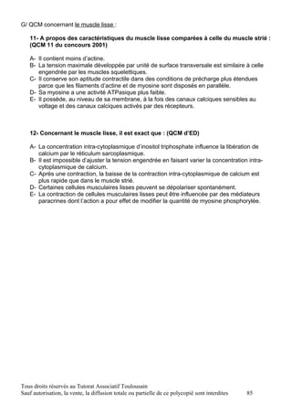 G/ QCM concernant le muscle lisse :

   11- A propos des caractéristiques du muscle lisse comparées à celle du muscle strié :
   (QCM 11 du concours 2001)

   A- Il contient moins d’actine.
   B- La tension maximale développée par unité de surface transversale est similaire à celle
      engendrée par les muscles squelettiques.
   C- Il conserve son aptitude contractile dans des conditions de précharge plus étendues
      parce que les filaments d’actine et de myosine sont disposés en parallèle.
   D- Sa myosine a une activité ATPasique plus faible.
   E- Il possède, au niveau de sa membrane, à la fois des canaux calciques sensibles au
      voltage et des canaux calciques activés par des récepteurs.



   12- Concernant le muscle lisse, il est exact que : (QCM d’ED)

   A- La concentration intra-cytoplasmique d’inositol triphosphate influence la libération de
      calcium par le réticulum sarcoplasmique.
   B- Il est impossible d’ajuster la tension engendrée en faisant varier la concentration intra-
      cytoplasmique de calcium.
   C- Après une contraction, la baisse de la contraction intra-cytoplasmique de calcium est
      plus rapide que dans le muscle strié.
   D- Certaines cellules musculaires lisses peuvent se dépolariser spontanément.
   E- La contraction de cellules musculaires lisses peut être influencée par des médiateurs
      paracrines dont l’action a pour effet de modifier la quantité de myosine phosphorylée.




Tous droits réservés au Tutorat Associatif Toulousain
Sauf autorisation, la vente, la diffusion totale ou partielle de ce polycopié sont interdites   85
 