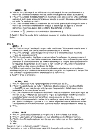 QCM 52 : AD
   A- VRAI=> La postcharge A est inférieure à la postcharge B. Le raccourcissement et la
      vitesse de raccourcissement du muscle A sont donc supérieurs à ceux du muscle B.
   B- FAUX=> La vitesse de raccourcissement maximale serait obtenue avec une postcharge
      nulle c'est-à-dire avec une postcharge pour laquelle la tension développée par le muscle
      est nulle. Ce n’est pas le cas ici.
   C- FAUX=> La vitesse de raccourcissement est maximale quand la postcharge est nulle, la
      vitesse de raccourcissement est nulle lorsque la postcharge est égale à la tension
      isométrique maximale. (Dans des conditions de précharge optimales)
                   dL
   D- VRAI=> v =       (attention à la numérotation des schémas !).
                    dt
   E- FAUX=> Sinon la courbe de la variation de longueur en fonction du temps serait une
   droite…


QCM 6 :
     QCM 61 : D
  A- FAUX=> La charge 2 est la précharge => elle conditionne l’étirement du muscle avant la
     contraction => elle joue bien sur la force développée par le muscle.
  B- FAUX=> La charge 1 (postcharge) est supérieure à la tension tétanique maximale
     => pas de raccourcissement.
  C- FAUX=> La stimulation des fibres extra-fusoriales n’entraîne pas de raccourcissement
     (voir item B). De plus, les FNM sont sensibles à l’étirement. Donc même si la postcharge
     permettait le raccourcissement, les FNM ne seraient pas à l’origine de l’augmentation de
     la fréquence des potentiels d’action dans le nerf sensitif. En effet, cela correspondrait
     plutôt au le cas des organes tendineux de Golgi.
  D- VRAI=> La stimulation des fibres extra-fusoriales détermine la mise sous tension du
  muscle (mais pas son raccourcissement car la postcharge est trop importante !) => les OTG
  sont stimulés => augmentation des afférences sur le nerf sensitif.
  E- FAUX=> C’est la précharge.


          QCM 62 : ADE
   A- VRAI=> Postcharge nulle + précharge telle que le muscle est à L0.
   B- FAUX=> La post-charge est nulle => la tension développée par le muscle est faible
      => les OTG ne sont pas stimulés et il n’y a pas l’augmentation de la fréquence des
      potentiels d’action dans le nerf sensitif.
   C- FAUX=> Stimulation des fibres extra-fusoriales=> raccourcissement du muscle=> pas de
      mise en jeu du FNM (hors co-activation γ) => pas d’augmentation de la fréquence des
      potentiels d’action dans le nerf sensitif (en ce qui concerne les fibres Ia).
   D- D- VRAI=> Une augmentation brutale de la précharge va entraîner un étirement relatif
      par rapport à la longueur optimale et donc mettre en jeu les fuseaux neuro-musculaires.
      => augmentation de la fréquence des potentiels d’action dans le nerf sensitif (fibres Ia).
   E- VRAI.


       QCM 63 : ABDE
   A- VRAI=> Car le raccourcissement a lieu plus vite et à une vitesse plus élevée.
   B- VRAI=> Les muscles glycolytiques sont plus fatigables que les fibres oxydatives.
   C- FAUX=> Les fibres glycolytiques sont de plus gros calibre que les fibres oxydatives.
   D- VRAI.
   E- VRAI.
Tous droits réservés au Tutorat Associatif Toulousain
Sauf autorisation, la vente, la diffusion totale ou partielle de ce polycopié sont interdites 87
 