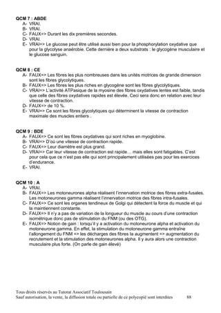 QCM 7 : ABDE
  A- VRAI.
  B- VRAI.
  C- FAUX=> Durant les dix premières secondes.
  D- VRAI.
  E- VRAI=> Le glucose peut être utilisé aussi bien pour la phosphorylation oxydative que
     pour la glycolyse anaérobie. Cette dernière a deux substrats : le glycogène musculaire et
     le glucose sanguin.


QCM 8 : CE
  A- FAUX=> Les fibres les plus nombreuses dans les unités motrices de grande dimension
     sont les fibres glycolytiques.
  B- FAUX=> Les fibres les plus riches en glycogène sont les fibres glycolytiques.
  C- VRAI=> L’activité ATPasique de la myosine des fibres oxydatives lentes est faible, tandis
     que celle des fibres oxydatives rapides est élevée. Ceci sera donc en relation avec leur
     vitesse de contraction.
  D- FAUX=> de 10 %.
  E- VRAI=> Ce sont les fibres glycolytiques qui déterminent la vitesse de contraction
     maximale des muscles entiers .


QCM 9 : BDE
  A- FAUX=> Ce sont les fibres oxydatives qui sont riches en myoglobine.
  B- VRAI=> D’où une vitesse de contraction rapide.
  C- FAUX=> Leur diamètre est plus grand.
  D- VRAI=> Car leur vitesse de contraction est rapide… mais elles sont fatigables. C’est
     pour cela que ce n’est pas elle qui sont principalement utilisées pas pour les exercices
     d’endurance.
  E- VRAI.


QCM 10 : A
  A- VRAI.
  B- FAUX=> Les motoneurones alpha réalisent l’innervation motrice des fibres extra-fusales.
     Les motoneurones gamma réalisent l’innervation motrice des fibres intra-fusales.
  C- FAUX=> Ce sont les organes tendineux de Golgi qui détectent la force du muscle et qui
     la maintiennent constante.
  D- FAUX=> Il n’y a pas de variation de la longueur du muscle au cours d’une contraction
     isométrique donc pas de stimulation du FNM (ou des OTG).
  E- FAUX=> Notion de gain : lorsqu’il y a activation du motoneurone alpha et activation du
     motoneurone gamma. En effet, la stimulation du motoneurone gamma entraîne
     l’allongement du FNM => les décharges des fibres Ia augmentent => augmentation du
     recrutement et la stimulation des motoneurones alpha. Il y aura alors une contraction
     musculaire plus forte. (On parle de gain élevé)




Tous droits réservés au Tutorat Associatif Toulousain
Sauf autorisation, la vente, la diffusion totale ou partielle de ce polycopié sont interdites   88
 