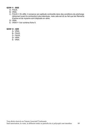QCM 11 : BDE
  A- FAUX.
  B- VRAI.
  C- FAUX=> En effet, il conserve son aptitude contractile dans des conditions de précharge
     (étirement avant la contraction) plus étendues, mais cela est dû au fait que les filaments
     d’actine et de myosine sont disposés en série.
  D- VRAI.
  E- VRAI=> Voir schéma fiche 9.


QCM 12 : ADE
     A- VRAI.
     B- FAUX.
     C- FAUX.
     D- VRAI.
     E- VRAI.




Tous droits réservés au Tutorat Associatif Toulousain
Sauf autorisation, la vente, la diffusion totale ou partielle de ce polycopié sont interdites   89
 
