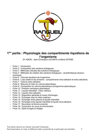 1ère partie : Physiologie des compartiments liquidiens de
                        l’organisme
                     (Pr ADER) : Jean-Christophe LECOMTE et Marie ESTEBE


   -   Fiche 1 : Introduction.
   -   Fiche 2 : Composition des solutions biologiques.
   -   Fiche 3 : Méthodes d’études des solutions biologiques.
   -   Fiche 4 : Méthodes de notation des solutions biologiques : caractéristiques physico-
       chimiques.
   -   Fiche 5 : Volumes liquidiens de l’organisme.
   -   Fiche 6 : L’eau totale et ses divisions : compartiments intra-cellulaire et extra-cellulaires.
   -   Fiche 7 : Volume extra-cellulaire.
   -   Fiche 8 : Mesures et index du volume plasmatique.
   -   Fiche 9 : Composition du volume plasmatique (ionogramme plasmatique).
   -   Fiche 10 : Pression osmotique plasmatique.
   -   Fiche 11 : Liquide interstitiel : milieu intérieur.
   -   Fiche 12 : Liquide intra-cellulaire.
   -   Fiche 13 : Disposition générale et zones d’échanges.
   -   Fiche 14 : Echanges avec le milieu extérieur.
   -   Fiche 15 : Echanges entre plasma et liquide interstitiel.
   -   Fiche 16 : Echanges entre liquide interstitiel et liquide intra-cellulaire.
   -   Fiche 17 : Nourrisson et femme enceinte.
   -   Fiche 18 : Conclusion du cours et commentaire.
   -   Fiche 19 : QCM corrigés et rédigés.




Tous droits réservés au Tutorat Associatif Toulousain
Sauf autorisation, la vente, la diffusion totale ou partielle de ce polycopié sont interdites   9
 