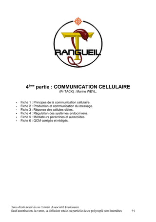 4ème partie : COMMUNICATION CELLULAIRE
                                        (Pr TACK) : Marine WEYL.


   -   Fiche 1 : Principes de la communication cellulaire.
   -   Fiche 2 : Production et communication du message.
   -   Fiche 3 : Réponse des cellules-cibles.
   -   Fiche 4 : Régulation des systèmes endocriniens.
   -   Fiche 5 : Médiateurs paracrines et autacoïdes.
   -   Fiche 6 : QCM corrigés et rédigés.




Tous droits réservés au Tutorat Associatif Toulousain
Sauf autorisation, la vente, la diffusion totale ou partielle de ce polycopié sont interdites   91
 