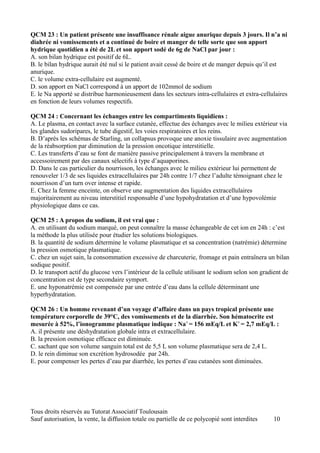 QCM 23 : Un patient présente une insuffisance rénale aigue anurique depuis 3 jours. Il n’a ni
diahrée ni vomissements et a continué de boire et manger de telle sorte que son apport
hydrique quotidien a été de 2L et son apport sodé de 6g de NaCl par jour :
A. son bilan hydrique est positif de 6L.
B. le bilan hydrique aurait été nul si le patient avait cessé de boire et de manger depuis qu’il est
anurique.
C. le volume extra-cellulaire est augmenté.
D. son apport en NaCl correspond à un apport de 102mmol de sodium
E. le Na apporté se distribue harmonieusement dans les secteurs intra-cellulaires et extra-cellulaires
en fonction de leurs volumes respectifs.

QCM 24 : Concernant les échanges entre les compartiments liquidiens :
A. Le plasma, en contact avec la surface cutanée, effectue des échanges avec le milieu extérieur via
les glandes sudoripares, le tube digestif, les voies respiratoires et les reins.
B. D’après les schémas de Starling, un collapsus provoque une anoxie tissulaire avec augmentation
de la réabsorption par diminution de la pression oncotique interstitielle.
C. Les transferts d’eau se font de manière passive principalement à travers la membrane et
accessoirement par des canaux sélectifs à type d’aquaporines.
D. Dans le cas particulier du nourrisson, les échanges avec le milieu extérieur lui permettent de
renouveler 1/3 de ses liquides extracellulaires par 24h contre 1/7 chez l’adulte témoignant chez le
nourrisson d’un turn over intense et rapide.
E. Chez la femme enceinte, on observe une augmentation des liquides extracellulaires
majoritairement au niveau interstitiel responsable d’une hypohydratation et d’une hypovolémie
physiologique dans ce cas.

QCM 25 : A propos du sodium, il est vrai que :
A. en utilisant du sodium marqué, on peut connaître la masse échangeable de cet ion en 24h : c’est
la méthode la plus utilisée pour étudier les solutions biologiques.
B. la quantité de sodium détermine le volume plasmatique et sa concentration (natrémie) détermine
la pression osmotique plasmatique.
C. chez un sujet sain, la consommation excessive de charcuterie, fromage et pain entraînera un bilan
sodique positif.
D. le transport actif du glucose vers l’intérieur de la cellule utilisant le sodium selon son gradient de
concentration est de type secondaire symport.
E. une hyponatrémie est compensée par une entrée d’eau dans la cellule déterminant une
hyperhydratation.

QCM 26 : Un homme revenant d’un voyage d’affaire dans un pays tropical présente une
température corporelle de 39°C, des vomissements et de la diarrhée. Son hématocrite est
mesurée à 52%, l’ionogramme plasmatique indique : Na+ = 156 mEq/L et K+ = 2,7 mEq/L :
A. il présente une déshydratation globale intra et extracellulaire.
B. la pression osmotique efficace est diminuée.
C. sachant que son volume sanguin total est de 5,5 L son volume plasmatique sera de 2,4 L.
D. le rein diminue son excrétion hydrosodée par 24h.
E. pour compenser les pertes d’eau par diarrhée, les pertes d’eau cutanées sont diminuées.




Tous droits réservés au Tutorat Associatif Toulousain
Sauf autorisation, la vente, la diffusion totale ou partielle de ce polycopié sont interdites     10
 