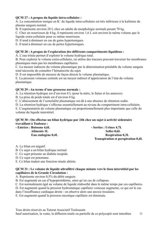 QCM 27 : A propos du liquide intra-cellulaire :
A. La concentration ionique en K+ du liquide intra-cellulaire est très inférieure à la kaliémie du
plasma sanguin normal.
B. Il représente environ 28 L chez un adulte de morphologie normale pesant 70 kg.
C. Chez un nourrisson de 4 kg, il représente environ 1,6 L soit environ le même volume que le
liquide extra-cellulaire pour ce même nourrisson.
D. Il tend à diminuer en cas de gains hypertoniques.
E. Il tend à diminuer en cas de pertes hypertoniques.

QCM 28 : A propos de l’exploration des différents compartiments liquidiens :
A. L’eau tritiée permet d’explorer le volume hydrique total.
B. Pour explorer le volume extra-cellulaire, on utilise des traceurs pouvant traverser les membranes
plasmiques mais pas les membranes capillaires.
C. La mesure indirecte du volume plasmatique par la détermination préalable du volume sanguin
total nécessite de connaître l’hématocrite du sujet.
D. Il est impossible de mesurer de façon directe le volume plasmatique.
E. La pression veineuse centrale est un moyen indirect d’appréciation de l’état du volume
plasmatique.

QCM 29 : Au terme d’une grossesse normale :
A. La rétention hydrique est d’environ 8 L (pour la mère, le fœtus et les annexes).
B. La prise de poids totale est d’environ 8 kg.
C. L’abaissement de l’osmolalité plasmatique est dû à une absence de rétention sodée.
D. La rétention hydrique s’effectue essentiellement au niveau du compartiment intra-cellulaire.
E. L’augmentation du volume plasmatique est proportionnellement plus importante que celle du
volume du liquide interstitiel.

QCM 30 : On effectue un bilan hydrique par 24h chez un sujet à activité sédentaire
travaillant à Toulouse :
- Entrées : Boissons 4,6L                          - Sorties : Urines 4,7L
            Aliments 1L                                        Selles 0,6L
            Eau endogène 0,4L                                  Respiration 0,3L
                                                      Transpiration et perspiration 0,4L

A. Le bilan est négatif.
B. Ce sujet a un bilan hydrique normal.
C. Ce sujet présente un diabète insipide.
D. Ce sujet est potomane.
E. Ce bilan traduit une fonction rénale altérée.

QCM 31 : Le volume de liquide ultrafiltré chaque minute vers le tissu interstitiel par les
capillaires de la Grande Circulation :
A. Représente environ 0,5% du débit sanguin.
B. Est augmenté en cas d’hypoprotidémie, ainsi qu’en cas de collapsus.
C. Est normalement égal au volume de liquide réabsorbé dans le même temps par ces capillaires.
D. Est augmenté quand la pression hydrostatique capillaire veineuse augmente, ce qui est le cas
dans l’insuffisance cardiaque droite : on observe alors une anoxie tissulaire.
E. Est augmenté quand la pression oncotique capillaire est diminuée.



Tous droits réservés au Tutorat Associatif Toulousain
Sauf autorisation, la vente, la diffusion totale ou partielle de ce polycopié sont interdites    11
 