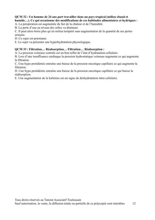 QCM 32 : Un homme de 24 ans part travailler dans un pays tropical (milieu chaud et
humide…). Ce qui occasionne des modifications de ces habitudes alimentaires et hydriques :
A. La perspiration est augmentée du fait de la chaleur et de l’humidité.
B. La perte d’eau au niveau des selles va diminuer.
C. Il peut alors boire plus qu’en milieu tempéré sans augmentation de la quantité de ses pertes
urinaire.
D. Ce sujet est potomane.
E. Le sujet va présenter une hyperhydratation physiologique.

QCM 33 : Filtration… Réabsorption… Filtration… Réabsorption :
A. La pression veineuse centrale est un bon reflet de l’état d’hydratation cellulaire.
B. Lors d’une insuffisance cardiaque la pression hydrostatique veineuse augmente ce qui augmente
la filtration.
C. Une hypo protidémie entraîne une baisse de la pression oncotique capillaire ce qui augmente la
filtration.
D. Une hypo protidémie entraîne une baisse de la pression oncotique capillaire ce qui baisse la
réabsorption.
E. Une augmentation de la kaliémie est un signe de déshydratation intra cellulaire.




Tous droits réservés au Tutorat Associatif Toulousain
Sauf autorisation, la vente, la diffusion totale ou partielle de ce polycopié sont interdites   12
 