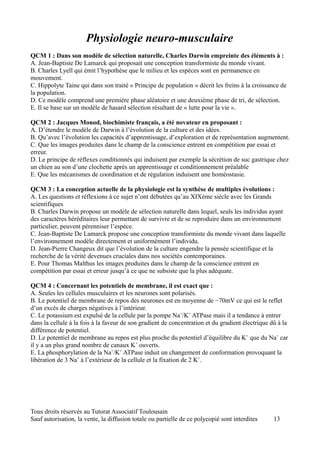 Physiologie neuro-musculaire
QCM 1 : Dans son modèle de sélection naturelle, Charles Darwin empreinte des éléments à :
A. Jean-Baptiste De Lamarck qui proposait une conception transformiste du monde vivant.
B. Charles Lyell qui émit l’hypothèse que le milieu et les espèces sont en permanence en
mouvement.
C. Hippolyte Taine qui dans son traité « Principe de population » décrit les freins à la croissance de
la population.
D. Ce modèle comprend une première phase aléatoire et une deuxième phase de tri, de sélection.
E. Il se base sur un modèle de hasard sélection résultant de « lutte pour la vie ».

QCM 2 : Jacques Monod, biochimiste français, a été novateur en proposant :
A. D’étendre le modèle de Darwin à l’évolution de la culture et des idées.
B. Qu’avec l’évolution les capacités d’apprentissage, d’exploration et de représentation augmentent.
C. Que les images produites dans le champ de la conscience entrent en compétition par essai et
erreur.
D. Le principe de réflexes conditionnés qui induisent par exemple la sécrétion de suc gastrique chez
un chien au son d’une clochette après un apprentissage et conditionnement préalable
E. Que les mécanismes de coordination et de régulation induisent une homéostasie.

QCM 3 : La conception actuelle de la physiologie est la synthèse de multiples évolutions :
A. Les questions et réflexions à ce sujet n’ont débutées qu’au XIXème siècle avec les Grands
scientifiques
B. Charles Darwin propose un modèle de sélection naturelle dans lequel, seuls les individus ayant
des caractères héréditaires leur permettant de survivre et de se reproduire dans un environnement
particulier, peuvent pérenniser l’espèce.
C. Jean-Baptiste De Lamarck propose une conception transformiste du monde vivant dans laquelle
l’environnement modèle directement et uniformément l’individu.
D. Jean-Pierre Changeux dit que l’évolution de la culture engendre la pensée scientifique et la
recherche de la vérité devenues cruciales dans nos sociétés contemporaines.
E. Pour Thomas Malthus les images produites dans le champ de la conscience entrent en
compétition par essai et erreur jusqu’à ce que ne subsiste que la plus adéquate.

QCM 4 : Concernant les potentiels de membrane, il est exact que :
A. Seules les cellules musculaires et les neurones sont polarisés.
B. Le potentiel de membrane de repos des neurones est en moyenne de −70mV ce qui est le reflet
d’un excès de charges négatives à l’intérieur.
C. Le potassium est expulsé de la cellule par la pompe Na+/K+ ATPase mais il a tendance à entrer
dans la cellule à la fois à la faveur de son gradient de concentration et du gradient électrique dû à la
différence de potentiel.
D. Le potentiel de membrane au repos est plus proche du potentiel d’équilibre du K+ que du Na+ car
il y a un plus grand nombre de canaux K+ ouverts.
E. La phosphorylation de la Na+/K+ ATPase induit un changement de conformation provoquant la
libération de 3 Na+ à l’extérieur de la cellule et la fixation de 2 K+.




Tous droits réservés au Tutorat Associatif Toulousain
Sauf autorisation, la vente, la diffusion totale ou partielle de ce polycopié sont interdites     13
 