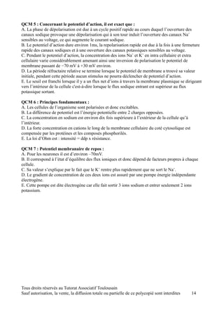 QCM 5 : Concernant le potentiel d’action, il est exact que :
A. La phase de dépolarisation est due à un cycle positif rapide au cours duquel l’ouverture des
canaux sodique provoque une dépolarisation qui à son tour induit l’ouverture des canaux Na+
sensibles au voltage, ce qui augmente le courant sodique.
B. Le potentiel d’action dure environ 1ms, la repolarisation rapide est due à la fois à une fermeture
rapide des canaux sodiques et à une ouverture des canaux potassiques sensibles au voltage.
C. Pendant le potentiel d’action, la concentration des ions Na+ et K+ en intra cellulaire et extra
cellulaire varie considérablement amenant ainsi une inversion de polarisation le potentiel de
membrane passant de −70 mV à +30 mV environ.
D. La période réfractaire relative se termine lorsque le potentiel de membrane a trouvé sa valeur
initiale, pendant cette période aucun stimulus ne pourra déclencher de potentiel d’action.
E. Le seuil est franchi lorsque il y a un flux net d’ions à travers la membrane plasmique se dirigeant
vers l’intérieur de la cellule c'est-à-dire lorsque le flux sodique entrant est supérieur au flux
potassique sortant.

QCM 6 : Principes fondamentaux :
A. Les cellules de l’organisme sont polarisées et donc excitables.
B. La différence de potentiel est l’énergie potentielle entre 2 charges opposées.
C. La concentration en sodium est environ dix fois supérieure à l’extérieur de la cellule qu’à
l’intérieur.
D. La forte concentration en cations le long de la membrane cellulaire du coté cytosolique est
compensée par les protéines et les composés phosphorilés.
E. La loi d’Ohm est : intensité = ddp x résistance.

QCM 7 : Potentiel membranaire de repos :
A. Pour les neurones il est d’environ –70mV.
B. Il correspond à l’état d’équilibre des flux ioniques et donc dépend de facteurs propres à chaque
cellule.
C. Sa valeur s’explique par le fait que le K+ rentre plus rapidement que ne sort le Na+.
D. Le gradient de concentration de ces deux ions est assuré par une pompe énergie indépendante
électrogène.
E. Cette pompe est dite électrogène car elle fait sortir 3 ions sodium et entrer seulement 2 ions
potassium.




Tous droits réservés au Tutorat Associatif Toulousain
Sauf autorisation, la vente, la diffusion totale ou partielle de ce polycopié sont interdites    14
 