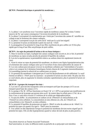 QCM 8 : Potentiel électrique et potentiel de membrane :




A. La phase 1 est synchrone avec l’ouverture rapide de nombreux canaux Na+ et donc l’entrée
massive de Na+ qui a pour conséquence l’inversion de polarité de la membrane.
B. La phase 2 correspond à la repolarisation qui s’initie par l’ouverture des canaux K+ sensibles au
voltage et par la fermeture des canaux sodiques.
C. La phase 3 correspond à un pic de sortie du K+ initié par le cycle lent négatif.
D. Le potentiel d’action est déclenché à partir du seuil de +15mV.
E. La propagation d’un potentiel le long d’une fibre myélinisée de gros calibre est 10 fois plus
rapide que le long d’une fibre amyélinique de petit calibre.

QCM 9 : Au sujet du potentiel d’action et de ses bases ioniques :
A. Dans le neurone au repos, la plupart des canaux sodiques sont ouverts et, de ce fait, le potentiel
de membrane au repos est plus proche du potentiel d’équilibre du sodium.
B. Lors de la repolarisation, la perméabilité relative au sodium chute très rapidement (moins de
1ms).
C. Avant le retour au repos du potentiel de membrane, on observe une légère hyperpolarisation due
à la fermeture des canaux sodiques ainsi qu’à l’ouverture d’une classe particulière de canaux K+.
D. Les ions sodium peuvent passer à travers la membrane cellulaire par l’intermédiaire d’un pore :
celui-ci est composé de 4 domaines homologues formés chacun de 6 segments transmembranaires.
Cet assemblage permet la sélectivité au sodium pour ces pores.
E. Un potentiel de membrane n’atteignant pas le seuil de déclenchement est dit subliminal. Le seuil
liminal est défini à –55mV pour les neurones : un potentiel d’action est alors initié. De plus une fois
ce seuil atteint, plus on augmente le stimulus (stimulus supraliminaire), plus le potentiel d’action est
important.

QCM 10 : A propos du transport des ions :
A. Les ions Cl- peuvent être transportés selon un transport actif (par des pompes à Cl-) ou un
transport passif (par des canaux à Cl-).
B. La pompe à Na+/K+ ATPase fonctionne en fixant 3 K+ et 1 ATP ce qui permet une modification de
la conformation de la pompe qui permet alors au K+ de rentrer dans la cellule puis à 2 Na+ de se
fixer. Ceux ci sont alors évacuer à l’extérieur de la cellule par déphosphorylation.
C. Un peu de chiffre : la concentration en sodium est de 150mmol/l en intracellulaire et de
15mmol/l en extra cellulaire. La concentration en ions chlorure est, elle, de 110mol/L en
extracellulaire et de 10mmol/L en intra cellulaire.
D. Le potentiel d’équilibre du potassium est égale à –90mV et celui du sodium est de +60mV. Le
potentiel de repos est quand à lui égal à –70mV pour les neurones.
E. Une cellule est dite dépolarisée lorsque le potentiel de membrane devient moins négatif que le
potentiel de repos. Elle est dite hyperpolarisée quand la valeur devient de plus en plus positive.




Tous droits réservés au Tutorat Associatif Toulousain
Sauf autorisation, la vente, la diffusion totale ou partielle de ce polycopié sont interdites    15
 