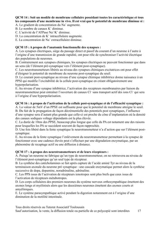 QCM 14 : Soit un modèle de membrane cellulaire possédant toutes les caractéristique et tous
les composants d’une membrane in vivo. Il est vrai que le potentiel de membrane diminue si :
A. Le gradient de concentration du Na+ augmente.
B. Le nombre de canaux K+ diminue.
C. L’activité de l’ATPase Na+/K+ diminue.
D. La concentration de K+ intracellulaire augmente.
E. La concentration de Na+ extracellulaire diminue.

QCM 15 : A propos de l’anatomie fonctionnelle des synapses :
A. Les synapses électriques, siège du passage direct et passif du courant d’un neurone à l’autre à
l’origine d’une transmission de grande rapidité, ont pour rôle de synchroniser l’activité électrique
des populations de neurones.
B. Contrairement aux synapses chimiques, les synapses électriques ne peuvent fonctionner que dans
un sens (de l’élément pré-synaptique vers l’élément post-synaptique).
C. Les neurotransmetteurs libérés au niveau des synapses chimiques excitatrices ont pour effet
d’éloigner le potentiel de membrane du neurone post-synaptique du seuil.
D. Le courant post-synaptique au niveau d’une synapse chimique inhibitrice donne naissance à un
PPSI qui modifie l’excitabilité de la cellule post-synaptique en créant obligatoirement une
hyperpolarisation.
E. Au niveau d’une synapse inhibitrice, l’activation des recepteurs membranaires par liaison du
neurotransmetteur peut entraîner l’ouverture de canaux Cl – sans transport actif des ions Cl – qui sera
à l’origine d’une hyperpolarisation.

QCM 16 : A propos de l’activation de la cellule post-synaptique et de l’efficacité synaptique :
A. La valeur de 5mV d’un PPSE est suffisante pour que le potentiel de membrane atteigne le seuil.
B. Du fait de la propagation de façon décrémentielle des potentiels post synaptiques, l’influence
d’une synapse sera d’autant plus grande que celle-ci est proche du cône d’implantation où la densité
des canaux sodiques voltage dépendants est la plus élevée.
C. La durée de 10ms des PPSE, beaucoup plus longue que celle du PA est notament une des raisons
pour lesquelles les PA se succèdent souvent de façon rapprochée.
D. Une fois libéré dans la fente synaptique le neurotransmetteur n’a d’action que sur l’élément post-
synaptique.
E. Au niveau de la fente synaptique l’enlèvement du neurotransmetteur permettant à la synapse de
fonctionner avec une cadence élevée peut s’effectuer par une dégradation enzymatique, par un
phénomène de recaptage actif ou une diffusion à distance.

QCM 17 : A propos des neurotransmetteurs et de leurs récepteurs :
A. Puisqu’un neurone ne fabrique qu’un type de neurotransmetteur, on ne retrouvera au niveau de
l’élément post-synaptique qu’un seul type de récepteur.
B. La synthèse des catécholamines se fait après capture de l’acide aminé Tyr au niveau de la
terminaison axonale du neurone pré synaptique : une cascade enzymatique permet alors la synthèse
successive de dopa, dopamine, noradrénaline, adrénaline.
C. Les PPS issus de l’activation de récepteurs ionotropes sont plus brefs que ceux issus de
l’activation de récepteurs métabotropes.
D. Les corps cellulaires des premiers neurones du système nerveux orthosympathique émettent des
axones longs et myélinisés alors que les deuxièmes neurones émettent des axones courts et
amyéliniques.
E. Le système parasympathique activé pendant la digestion notamment est à l’origine d’une
diminution de la motilité intestinale.


Tous droits réservés au Tutorat Associatif Toulousain
Sauf autorisation, la vente, la diffusion totale ou partielle de ce polycopié sont interdites   17
 
