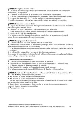 QCM 18 : Au sujet des muscles striés :
A. Les cellules musculaires squelettiques proviennent de la fusion de cellules non différenciées
plurinucléées : les myoblastes.
B. Le filament fin est constitué de protéines d’actine, de troponine et de myosine.
C. La rigidité cadavérique est le durcissement des muscles qui commence 12 heures après la mort.
D. La contraction des myofibrilles n’entraîne pas forcément de raccourcissement.
E. Les fibres musculaires striées glycolytiques rapides ont une teneur élevée en glycogène.

QCM 19 : Concernant le muscle strié :
A. L’aspect strié des fibres musculaires striées provient de l’alternance de bandes claires et sombres,
parallèles au grand axe de la cellule.
B. Lorsque l’ATP se lie à la myosine, il y a dissociation du pont transversal.
C. L’étape d’hydrolyse de l’ATP et le déplacement du pont transversal sont simultanés.
D. L’hydrolyse de l’ATP libère de l’énergie.
E. Le déplacement réalisé à chaque fois est faible, mais la force de contraction provient de la
somme des mouvements de tous les ponts transversaux.

QCM 20 : Couplage excitation contraction :
A. Le potentiel d’action finit avant même le début de la contraction.
B. Un potentiel d’action au niveau de la membrane plasmique envahit toute la surface et les tubules
transverses en un laps de temps relativement long.
C. Le recaptage du calcium prend plus de temps que sa libération, c'est-à-dire 100ms pour revenir à
10^-3molaire.
D. Le calcium libre intra cellulaire provient du réticulum sarcoplasmique.
E. Au niveau de concentration 1 micro molaire, le calcium se fixe sur des sites de basse affinité des
canaux calcique entrainant leur fermeture.

QCM 21 : Cellules musculaire lisse :
A. Le muscle strié est un rapport de fibres musculaire et de conjonctif.
B. Les filaments fins et épais sont organisés en faisceau cylindrique de 1 à 2 micron de long.
C. Le filament épais est un filament contractile de myosine.
D. Dans la totalité des muscles, les fibres s’étendent sur toute la longueur.
E. La cellule musculaire striée mesure 10-100 microns de diamètre et 20 mm de long.

QCM 22 : Dans le muscle strié d’un homme adulte, la concentration de fibres extrafusoriales
due à une décharge des motoneurones gamma :
A. Est abolie si les racines postérieures sont sectionnées.
B. Est abolie si les racines antérieures sont sectionnées.
C. Est plus rapidement bloquée par une injection locale d’un anesthésique local dans le nerf mixte
que la contraction induite par décharge alpha.
D. Coactivé avec les motoneurones alpha, entraîne un raccourcissement du ou des muscles
concernés et de ses fuseaux neuromusculaires.
E. Aucune réponse juste.




Tous droits réservés au Tutorat Associatif Toulousain
Sauf autorisation, la vente, la diffusion totale ou partielle de ce polycopié sont interdites    18
 