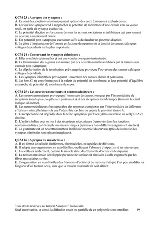 QCM 23 : A propos des synapses :
A. Ce sont des jonctions anatomiquement spécialisées entre 2 neurones exclusivement.
B. Lorsqu’une synapse tend à rapprocher le potentiel de membrane d’une cellule vers sa valeur
seuil, on parle de synapse excitatrice.
C. Le potentiel d'action est la somme de tous les noyaux excitateurs et inhibiteurs qui parviennent
au neurone à un moment donné.
D. Un potentiel post-synaptique excitateur suffit à déclencher un potentiel d'action.
E. Le cône d’implantation de l’axone est la zone du neurone où la densité de canaux calciques
voltages dépendants est la plus importante.

QCM 24 : Concernant les synapses chimiques :
A. Elles sont bidirectionnelles et ont une conduction quasi-instantanée.
B. La transmission des signaux est assurée par des neurotransmetteurs libérés par la terminaison
axonale post-synaptique.
C. La dépolarisation de la terminaison pré-synaptique provoque l’ouverture des canaux calciques
voltages dépendants.
D. Les synapses inhibitrices provoquent l’ouverture des canaux chlore et potassique.
E. Les ions Cl ne contribuent pas à la valeur du potentiel de membrane, et leur potentiel d’équilibre
est proche du potentiel de membrane de repos.

QCM 25 : Les neurotransmetteurs et neuromodulateurs :
A. Les neurotransmetteurs provoquent l’ouverture de canaux ioniques par l’intermédiaire de
récepteurs ionotropes (couplés aux protéines G) et des récepteurs métabotropes (formant le canal
ionique lui-même).
B. Les neuromodulateurs font apparaître des réponses complexes par l’intermédiaire de différents
effecteurs intracellulaires tels que l’adénylate cyclase ou encore la protéine kinase A.
C. L’acétylcholine est dégradée dans la fente synaptique par l’acétylcholinestérase en acétylCoA et
choline.
D. L’acétylcholine peut se lier à des récepteurs nicotiniques (retrouvés dans les jonctions
neuromusculaires par exemple) ou muscariniques (retrouvés dans différents organes et viscères).
E. Le glutamate est un neurotransmetteur inhibiteur essentiel du cerveau (plus de la moitié des
synapses cérébrales sont glutaminergiques).

QCM 26 : A propos du muscle lisse :
A. Il est formé de cellules fusiformes, plurinucléées, et capables de divisions.
B. Il adopte une organisation en myofibrilles, expliquant l’absence d’aspect strié au microscope.
C. Les cellules renferment, comme le muscle strié, des filaments d’actine et de myosine.
D. La tension maximale développée par unité de surface est similaire à celle engendrée par les
fibres musculaires striées.
E. L’organisation en myofibrilles des filaments d’actine et de myosine fait que l’on peut modifier sa
longueur d’un facteur deux, sans que la tension maximale ne soit altérée.




Tous droits réservés au Tutorat Associatif Toulousain
Sauf autorisation, la vente, la diffusion totale ou partielle de ce polycopié sont interdites   19
 