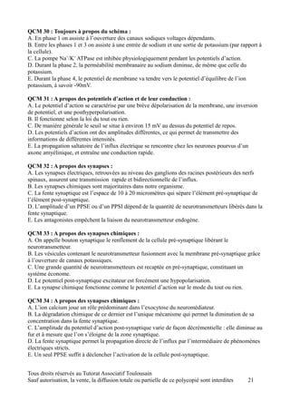 QCM 30 : Toujours à propos du schéma :
A. En phase 1 on assiste à l’ouverture des canaux sodiques voltages dépendants.
B. Entre les phases 1 et 3 on assiste à une entrée de sodium et une sortie de potassium (par rapport à
la cellule).
C. La pompe Na+/K+ ATPase est inhibée physiologiquement pendant les potentiels d’action.
D. Durant la phase 2, la perméabilité membranaire au sodium diminue, de même que celle du
potassium.
E. Durant la phase 4, le potentiel de membrane va tendre vers le potentiel d’équilibre de l’ion
potassium, à savoir -90mV.

QCM 31 : A propos des potentiels d’action et de leur conduction :
A. Le potentiel d’action se caractérise par une brève dépolarisation de la membrane, une inversion
de potentiel, et une posthyperpolarisation.
B. Il fonctionne selon la loi du tout ou rien.
C. De manière générale le seuil se situe à environ 15 mV au dessus du potentiel de repos.
D. Les potentiels d’action ont des amplitudes différentes, ce qui permet de transmettre des
informations de différentes intensités.
E. La propagation saltatoire de l’influx électrique se rencontre chez les neurones pourvus d’un
axone amyélinique, et entraîne une conduction rapide.

QCM 32 : A propos des synapses :
A. Les synapses électriques, retrouvées au niveau des ganglions des racines postérieurs des nerfs
spinaux, assurent une transmission rapide et bidirectionnelle de l’influx.
B. Les synapses chimiques sont majoritaires dans notre organisme.
C. La fente synaptique est l’espace de 10 à 20 micromètres qui sépare l’élément pré-synaptique de
l’élément post-synaptique.
D. L’amplitude d’un PPSE ou d’un PPSI dépend de la quantité de neurotransmetteurs libérés dans la
fente synaptique.
E. Les antagonistes empêchent la liaison du neurotransmetteur endogène.

QCM 33 : A propos des synapses chimiques :
A. On appelle bouton synaptique le renflement de la cellule pré-synaptique libérant le
neurotransmetteur.
B. Les vésicules contenant le neurotransmetteur fusionnent avec la membrane pré-synaptique grâce
à l’ouverture de canaux potassiques.
C. Une grande quantité de neurotransmetteurs est recaptée en pré-synaptique, constituant un
système économe.
D. Le potentiel post-synaptique excitateur est forcément une hypopolarisation.
E. La synapse chimique fonctionne comme le potentiel d’action sur le mode du tout ou rien.

QCM 34 : A propos des synapses chimiques :
A. L’ion calcium joue un rôle prédominant dans l’exocytose du neuromédiateur.
B. La dégradation chimique de ce dernier est l’unique mécanisme qui permet la diminution de sa
concentration dans la fente synaptique.
C. L’amplitude du potentiel d’action post-synaptique varie de façon décrémentielle : elle diminue au
fur et à mesure que l’on s’éloigne de la zone synaptique.
D. La fente synaptique permet la propagation directe de l’influx par l’intermédiaire de phénomènes
électriques stricts.
E. Un seul PPSE suffit à déclencher l’activation de la cellule post-synaptique.


Tous droits réservés au Tutorat Associatif Toulousain
Sauf autorisation, la vente, la diffusion totale ou partielle de ce polycopié sont interdites   21
 