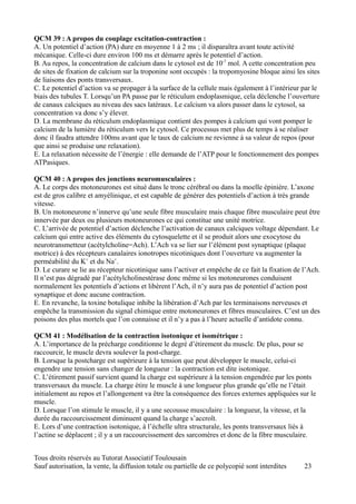 QCM 39 : A propos du couplage excitation-contraction :
A. Un potentiel d’action (PA) dure en moyenne 1 à 2 ms ; il disparaîtra avant toute activité
mécanique. Celle-ci dure environ 100 ms et démarre après le potentiel d’action.
B. Au repos, la concentration de calcium dans le cytosol est de 10-7 mol. A cette concentration peu
de sites de fixation de calcium sur la troponine sont occupés : la tropomyosine bloque ainsi les sites
de liaisons des ponts transversaux.
C. Le potentiel d’action va se propager à la surface de la cellule mais également à l’intérieur par le
biais des tubules T. Lorsqu’un PA passe par le réticulum endoplasmique, cela déclenche l’ouverture
de canaux calciques au niveau des sacs latéraux. Le calcium va alors passer dans le cytosol, sa
concentration va donc s’y élever.
D. La membrane du réticulum endoplasmique contient des pompes à calcium qui vont pomper le
calcium de la lumière du réticulum vers le cytosol. Ce processus met plus de temps à se réaliser
donc il faudra attendre 100ms avant que le taux de calcium ne revienne à sa valeur de repos (pour
que ainsi se produise une relaxation).
E. La relaxation nécessite de l’énergie : elle demande de l’ATP pour le fonctionnement des pompes
ATPasiques.

QCM 40 : A propos des jonctions neuromusculaires :
A. Le corps des motoneurones est situé dans le tronc cérébral ou dans la moelle épinière. L’axone
est de gros calibre et amyélinique, et est capable de générer des potentiels d’action à très grande
vitesse.
B. Un motoneurone n’innerve qu’une seule fibre musculaire mais chaque fibre musculaire peut être
innervée par deux ou plusieurs motoneurones ce qui constitue une unité motrice.
C. L’arrivée de potentiel d’action déclenche l’activation de canaux calciques voltage dépendant. Le
calcium qui entre active des éléments du cytosquelette et il se produit alors une exocytose du
neurotransmetteur (acétylcholine=Ach). L’Ach va se lier sur l’élément post synaptique (plaque
motrice) à des récepteurs canalaires ionotropes nicotiniques dont l’ouverture va augmenter la
perméabilité du K+ et du Na+.
D. Le curare se lie au récepteur nicotinique sans l’activer et empêche de ce fait la fixation de l’Ach.
Il n’est pas dégradé par l’acétylcholinestérase donc même si les motoneurones conduisent
normalement les potentiels d’actions et libèrent l’Ach, il n’y aura pas de potentiel d’action post
synaptique et donc aucune contraction.
E. En revanche, la toxine botulique inhibe la libération d’Ach par les terminaisons nerveuses et
empêche la transmission du signal chimique entre motoneurones et fibres musculaires. C’est un des
poisons des plus mortels que l’on connaisse et il n’y a pas à l’heure actuelle d’antidote connu.

QCM 41 : Modélisation de la contraction isotonique et isométrique :
A. L’importance de la précharge conditionne le degré d’étirement du muscle. De plus, pour se
raccourcir, le muscle devra soulever la post-charge.
B. Lorsque la postcharge est supérieure à la tension que peut développer le muscle, celui-ci
engendre une tension sans changer de longueur : la contraction est dite isotonique.
C. L’étirement passif survient quand la charge est supérieure à la tension engendrée par les ponts
transversaux du muscle. La charge étire le muscle à une longueur plus grande qu’elle ne l’était
initialement au repos et l’allongement va être la conséquence des forces externes appliquées sur le
muscle.
D. Lorsque l’on stimule le muscle, il y a une secousse musculaire : la longueur, la vitesse, et la
durée du raccourcissement diminuent quand la charge s’accroît.
E. Lors d’une contraction isotonique, à l’échelle ultra structurale, les ponts transversaux liés à
l’actine se déplacent ; il y a un raccourcissement des sarcomères et donc de la fibre musculaire.


Tous droits réservés au Tutorat Associatif Toulousain
Sauf autorisation, la vente, la diffusion totale ou partielle de ce polycopié sont interdites    23
 