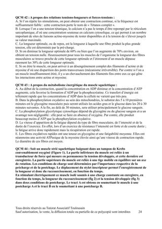 QCM 42 : A propos des relations tensions-longueurs et forces-tensions :
A. Si l’on répète les stimulations, on peut obtenir une contraction continue, si la fréquence est
suffisamment faible : cette contraction porte le nom de « Tétanos complet ».
B. Lorsque l’on a une tension tétanique, le calcium n’a pas le temps d’être repompé par le réticulum
sarcoplamique, d’où une concentration soutenue en calcium cytosolique, ce qui permet à un nombre
important de sites de liaisons actine-myosine de rester disponibles et à la tension de s’élever jusqu'à
sa valeur maximale.
C. La longueur optimale, ou de repos, est la longueur à laquelle une fibre produit la plus grande
tension, elle est déterminée par la pré-charge.
D. Si on diminue la longueur optimale de 60% ou bien que l’on augmente de 70% environ, on
obtient un tension nulle. Heureusement pour tous les muscles de l’organisme la longueur des fibres
musculaires se trouve proche de cette longueur optimale et l’étirement d’un muscle dépasse
rarement les 30% de cette longueur optimale.
E. Si on étire le muscle, on peut arriver à un désengrènement complet des filaments d’actine et de
myosine d’où une disparition des ponts transversaux (mécanisme irréversible). Par contre si l’on a
un muscle insuffisamment étiré, il y a un chevauchement des filaments fins entre eux ce qui gêne
les interactions entre actine et myosine.

QCM 43 : A propos du métabolisme énergétique du muscle squelettique :
A. Au début de la contraction, quand la concentration en ADP diminue et la concentration d’ATP
augmente, cela favorise la formation d’ADP par la phosphocréatine. Ce transfert d’énergie est
tellement rapide que les concentrations d’ADP dans la cellule ne varient que très peu.
B. Dans la phosphorylation oxydative au sein des mitochondries, le substrat des 5 à 10 premières
minutes est le glycogène musculaire puis seront utilisés les acides gras et le glucose dans les 20 à 30
minutes suivantes. A la fin, au delà de 30 minutes, sera utiliser principalement le glucose sanguin.
C. La phosphorylation glycolytique cytosolique dépend du glycogène ou du glucose sanguin et a un
avantage non négligeable : elle peut se faire en absence d’oxygène. Par contre, elle produit
beaucoup moins d’ATP que la phosphorylation oxydative.
D. La vitesse d’apparition de la fatigue dépend du type de fibre musculaire, de l’intensité et de la
durée de l’exercice. En effet, lors d’un exercice de résistance l’intensité est forte et de courte durée ;
la fatigue arrive donc rapidement mais la récupération est rapide.
E. Les fibres oxydatives rapides ont une teneur en glycogène et une fatigabilité moyenne. Elles ont
néanmoins une activité ATPasique de la myosine élevée ainsi qu’une vitesse de contraction rapide.
Le diamètre de ces fibres est moyen.

QCM 44 : Soit un muscle strié squelettique baignant dans un tampon de Krebs
convenablement oxygéné (Figure 1). La partie inférieure du muscle est reliée à un
transducteur de force qui mesure en permanence la tension développée, et cette dernière est
enregistrée. La partie supérieure du muscle est reliée à une tige mobile en équilibre sur un axe
de rotation. Les conditions de charge sont déterminées par l’importance respective de la
précharge et de la postchage. Le déplacement du stylet inscripteur permet l’enregistrement de
la longueur et donc du raccourcissement, en fonction du temps.
En stimulant électriquement ce muscle isolé soumis à une charge constante on enregistre, en
fonction du temps, la longueur du raccourcissement (fig 2) et la tension développée (fig 3)
dans deux conditions de postcharge. Le tracé A est obtenu en soumettant le muscle à une
postcharge A et le tracé B en le soumettant à une postcharge B.




Tous droits réservés au Tutorat Associatif Toulousain
Sauf autorisation, la vente, la diffusion totale ou partielle de ce polycopié sont interdites      24
 