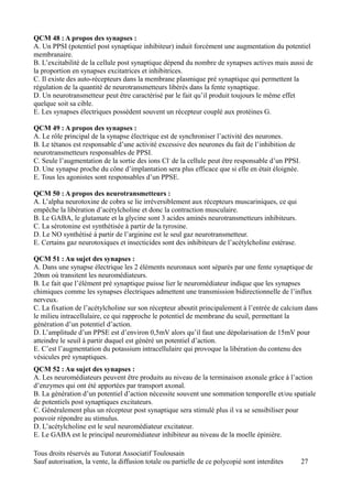 QCM 48 : A propos des synapses :
A. Un PPSI (potentiel post synaptique inhibiteur) induit forcément une augmentation du potentiel
membranaire.
B. L’excitabilité de la cellule post synaptique dépend du nombre de synapses actives mais aussi de
la proportion en synapses excitatrices et inhibitrices.
C. Il existe des auto-récepteurs dans la membrane plasmique pré synaptique qui permettent la
régulation de la quantité de neurotransmetteurs libérés dans la fente synaptique.
D. Un neurotransmetteur peut être caractérisé par le fait qu’il produit toujours le même effet
quelque soit sa cible.
E. Les synapses électriques possèdent souvent un récepteur couplé aux protéines G.

QCM 49 : A propos des synapses :
A. Le rôle principal de la synapse électrique est de synchroniser l’activité des neurones.
B. Le tétanos est responsable d’une activité excessive des neurones du fait de l’inhibition de
neurotransmetteurs responsables de PPSI.
C. Seule l’augmentation de la sortie des ions Cl- de la cellule peut être responsable d’un PPSI.
D. Une synapse proche du cône d’implantation sera plus efficace que si elle en était éloignée.
E. Tous les agonistes sont responsables d’un PPSE.

QCM 50 : A propos des neurotransmetteurs :
A. L’alpha neurotoxine de cobra se lie irréversiblement aux récepteurs muscariniques, ce qui
empêche la libération d’acétylcholine et donc la contraction musculaire.
B. Le GABA, le glutamate et la glycine sont 3 acides aminés neurotransmetteurs inhibiteurs.
C. La sérotonine est synthétisée à partir de la tyrosine.
D. Le NO synthétisé à partir de l’arginine est le seul gaz neurotransmetteur.
E. Certains gaz neurotoxiques et insecticides sont des inhibiteurs de l’acétylcholine estérase.

QCM 51 : Au sujet des synapses :
A. Dans une synapse électrique les 2 éléments neuronaux sont séparés par une fente synaptique de
20nm où transitent les neuromédiateurs.
B. Le fait que l’élément pré synaptique puisse lier le neuromédiateur indique que les synapses
chimiques comme les synapses électriques admettent une transmission bidirectionnelle de l’influx
nerveux.
C. La fixation de l’acétylcholine sur son récepteur aboutit principalement à l’entrée de calcium dans
le milieu intracellulaire, ce qui rapproche le potentiel de membrane du seuil, permettant la
génération d’un potentiel d’action.
D. L’amplitude d’un PPSE est d’environ 0,5mV alors qu’il faut une dépolarisation de 15mV pour
atteindre le seuil à partir duquel est généré un potentiel d’action.
E. C’est l’augmentation du potassium intracellulaire qui provoque la libération du contenu des
vésicules pré synaptiques.
QCM 52 : Au sujet des synapses :
A. Les neuromédiateurs peuvent être produits au niveau de la terminaison axonale grâce à l’action
d’enzymes qui ont été apportées par transport axonal.
B. La génération d’un potentiel d’action nécessite souvent une sommation temporelle et/ou spatiale
de potentiels post synaptiques excitateurs.
C. Généralement plus un récepteur post synaptique sera stimulé plus il va se sensibiliser pour
pouvoir répondre au stimulus.
D. L’acétylcholine est le seul neuromédiateur excitateur.
E. Le GABA est le principal neuromédiateur inhibiteur au niveau de la moelle épinière.

Tous droits réservés au Tutorat Associatif Toulousain
Sauf autorisation, la vente, la diffusion totale ou partielle de ce polycopié sont interdites      27
 