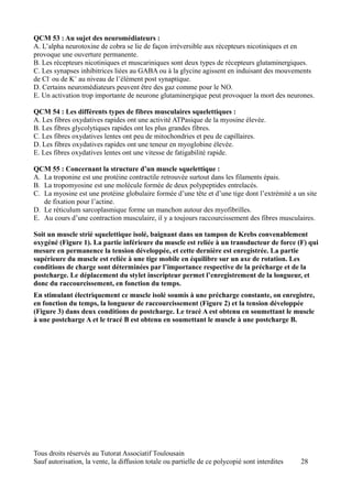 QCM 53 : Au sujet des neuromédiateurs :
A. L’alpha neurotoxine de cobra se lie de façon irréversible aux récepteurs nicotiniques et en
provoque une ouverture permanente.
B. Les récepteurs nicotiniques et muscariniques sont deux types de récepteurs glutaminergiques.
C. Les synapses inhibitrices liées au GABA ou à la glycine agissent en induisant des mouvements
de Cl- ou de K+ au niveau de l’élément post synaptique.
D. Certains neuromédiateurs peuvent être des gaz comme pour le NO.
E. Un activation trop importante de neurone glutaminergique peut provoquer la mort des neurones.

QCM 54 : Les différents types de fibres musculaires squelettiques :
A. Les fibres oxydatives rapides ont une activité ATPasique de la myosine élevée.
B. Les fibres glycolytiques rapides ont les plus grandes fibres.
C. Les fibres oxydatives lentes ont peu de mitochondries et peu de capillaires.
D. Les fibres oxydatives rapides ont une teneur en myoglobine élevée.
E. Les fibres oxydatives lentes ont une vitesse de fatigabilité rapide.

QCM 55 : Concernant la structure d’un muscle squelettique :
A. La troponine est une protéine contractile retrouvée surtout dans les filaments épais.
B. La tropomyosine est une molécule formée de deux polypeptides entrelacés.
C. La myosine est une protéine globulaire formée d’une tête et d’une tige dont l’extrémité a un site
   de fixation pour l’actine.
D. Le réticulum sarcoplasmique forme un manchon autour des myofibrilles.
E. Au cours d’une contraction musculaire, il y a toujours raccourcissement des fibres musculaires.

Soit un muscle strié squelettique isolé, baignant dans un tampon de Krebs convenablement
oxygéné (Figure 1). La partie inférieure du muscle est reliée à un transducteur de force (F) qui
mesure en permanence la tension développée, et cette dernière est enregistrée. La partie
supérieure du muscle est reliée à une tige mobile en équilibre sur un axe de rotation. Les
conditions de charge sont déterminées par l’importance respective de la précharge et de la
postcharge. Le déplacement du stylet inscripteur permet l’enregistrement de la longueur, et
donc du raccourcissement, en fonction du temps.
En stimulant électriquement ce muscle isolé soumis à une précharge constante, on enregistre,
en fonction du temps, la longueur de raccourcissement (Figure 2) et la tension développée
(Figure 3) dans deux conditions de postcharge. Le tracé A est obtenu en soumettant le muscle
à une postcharge A et le tracé B est obtenu en soumettant le muscle à une postcharge B.




Tous droits réservés au Tutorat Associatif Toulousain
Sauf autorisation, la vente, la diffusion totale ou partielle de ce polycopié sont interdites   28
 